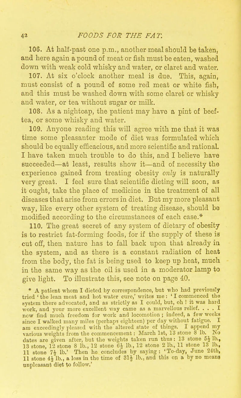 106. At half-past one p.m., another meal should be taken, and here again a pound of meat or fish must be eaten, washed down with weak cold whisky and water, or claret and water. 107. At six o'clock another meal is due. This, again, must consist of a pound of some red meat or white fish, and this must be washed down with some claret or whisky and water, or tea without sugar or milk. 108. As a nightcap, the patient may have a pint of beef- tea, or some whisky and water. 109. Anyone reading this will agree with me that it was time some pleasanter mode of diet was formulated which should be equally efficacious, and more scientific and rational. I have taken much trouble to do this, and I believe have succeeded—at least, results show it—and of necessity the experience gained from treating obesity only is naturally very great. I feel sure that scientific dieting will soon, as it ought, take the place of medicine in the treatment of all diseases that arise from errors in diet. But my more pleasant way, like every other system of treating disease, should be modified according to the circumstances of each case.* 110. The great secret of any system of dietary of obesity is to restrict fat-forming foods, for if the supply of these is cut off, then nature has to fall back upon that abeady iu the system, and as there is a constant radiation of heat from the body, the fat is being used to keep up heat, much in the same way as the oil is used in a moderator lamp to give light. To illustrate this, see note on page 40. * A patient whom I dieted by correspondence, but who had previously tried ' the lean meat and hot water cure,' writes me : ' I commenced the system there advocated, and as strictly as I could, but, oh ! it was hard work, and your more excellent Avay came as a marvellous relief. ... I now find much freedom for work and locomotion ; indeed, a few weeks since I walked many miles (perhaps eighteen) per day without fatigue. I am exceedingly pleased with the altered state of things. I append my various weights from the commencement: March 1st, 13 stone 8 lb. No dates are given after, but the weights taken run thus : 13 stone 5J lb., 13 stone, 12 stone 8 lb., 12 stone 6i lb., 12 stone 2 lb., 11 stone 13 lb., II stone 74 lb.' Then he concludes by saying: 'To-day, June 24th, 11 stone 4i lb., a loss in the time of 31J lb., and this on a by no meana unpleasant diet to follow,