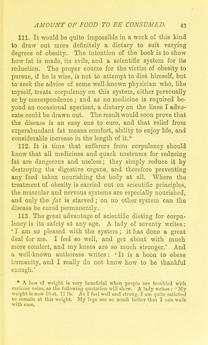 111. It would be quite impossible in a work of this kind to draw out more definitely a dietary to suit varying degrees of obesity. The intention of the book is to show how fat is made, its evils, and a scientific system for its reduction. The proper course for the victim of obesity to pursue, if he is wise, is not to attempt to diet himself, but to seek the advice of some well-known physician who, Hke myself, treats corpulency on this system, either personally or by correspondence ; and as no medicine is required be- yond an occasional aperient, a dietary on the lines I advo- cate could be drawn out. The result would soon prove that the disease is an easy one to cure, and that relief from superabundant fat means comfort, ability to enjoy life, and considerable increase in the length of it,* 112. It is time that sufferers from corpulency should know that all medicines and quack nostrums for reducing fat are dangerous and useless; they simply reduce it by destroying the digestive organs, and therefore preventing any food taken nourishing the body at all. Where the treatment of obesity is carried out on scientific principles, the musciTlar and nervous systems are especially nourished, and only the fat is starved; on no other system can the disease be cured permanently. 113. The great advantage of scientific dieting for corpu- lency is its safety at any age. A lady of seventy writes: ' I am so pleased with the system; it has done a great deal for me. I feel so well, and get about with much more comfort, and my knees are so much stronger.' And a well-known authoress writes : ' It is a boon to obese humanity, and I really do not know how to be thankful enough.' • A loss of weight is very beneficial when people are troubled with varicose veins, as the following quotation will show. A lady writes : ' My weight is now 10 st. 11 lb. As I feel well and strong, I am quite satisfied to remain at this weight. My legs are so much better that I can walk with ease.