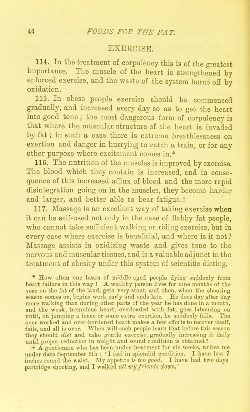 EXEECISE. 114. In the treatment of corpulency this is of the greatest importance. The muscle of the heart is strengthened by enforced exercise, and the waste of the system burnt off by oxidation. 115. In obese people exercise should be commenced gradually, and increased every day so as to get the heart into good tone ; the most dangerous form of corpulency is that where the muscular structure of the heart is invaded by fat; in such a case there is extreme breathlessness on exertion and danger in hurrying to catch a train, or for any other purpose where excitement comes in.* 116. The nutrition of the muscles is improved by exercise. The blood which they contain is increased, and in conse- quence of this increased afflux of blood and the more rapid disintegration going on in the muscles, they become harder and larger, and better able to bear fatigue.f 117. Massage is an excellent way of taking exercise when it can be self-used not only in the case of flabby fat people, who cannot take sufficient walking or riding exercise, but in every case where exercise is beneficial, and where is it not ? Massage assists in oxidizing waste and gives tone to the nervous and muscular tissues, and is a valuable adjunct in the treatment of obesity under this system of scientific dieting. * How often one hears of middle-aged people dying suddenly from heart failure in this way ! A wealthy person lives for nine montha of the year on the fat of the land, gets very stout, and then, when the shooting season conies on, begins work early and ends late. He does day after day more walking than during other parts of the year he has done in a month, and the weak, tremulous heart, overloaded with fat, goes labo\u-ing on until, on jumping a fence or some extra exertion, he suddenly falls. The over-worked and over-burdened heart makes a few efforts to recover itself, fails, and all is over. When will such people learn that before this season they should die.t and take gi ntle exercise, gradually increasing it daily until proper reduction in weight and sound condition is obtained ? t A gentleman who has been under treatment for six weeks, writes me under date September Cth : ' I feel in splendid condition. I have lost 7 inches round the waist. My appetite is too good. I have had two dayq partridge shooting, anci I wajked all rp.yfrienia iowu'