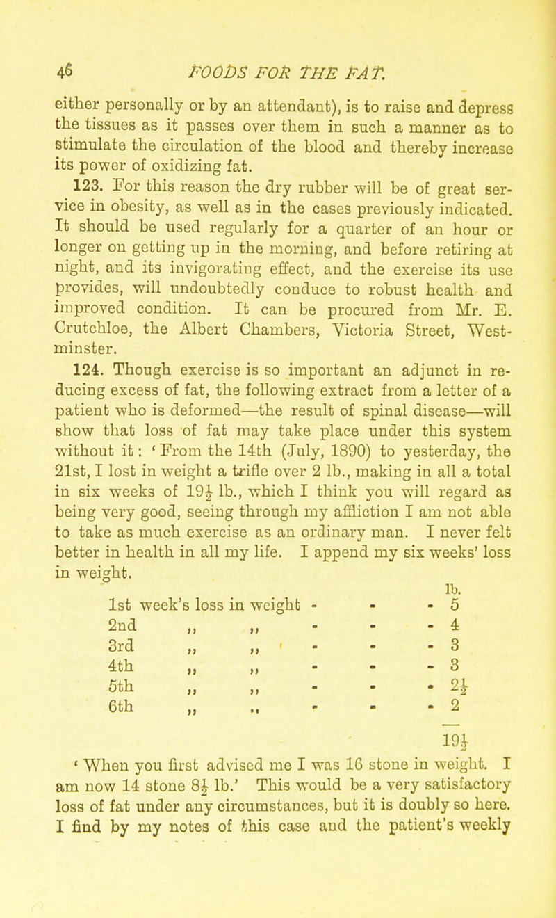 either personally or by an attendant), is to raise and depress the tissues as it passes over them in such a manner as to stimulate the circulation of the blood and thereby increase its power of oxidizing fat. 123. For this reason the dry rubber -will be of great ser- vice in obesity, as well as in the cases previously indicated. It should be used regularly for a quarter of an hour or longer on getting up in the morning, and before retiring at night, and its invigorating effect, and the exercise its use provides, will undoubtedly conduce to robust health and improved condition. It can be procured from Mr. E. Crutchloe, the Albert Chambers, Victoria Street, West- minster. 124. Though exercise is so important an adjunct in re- ducing excess of fat, the following extract from a letter of a patient who is deformed—the result of spinal disease—will show that loss of fat may take place under this system without it: ' From the 14th (July, 1890) to yesterday, the 21st, I lost in weight a trifle over 2 lb., making in all a total in six weeks of 19J lb., which I think you will regard as being very good, seeing through my affliction I am not able to take as much exercise as an ordinary man. I never felt better in health in all my life. I append my six weeks' loss in weight. 1st week's loss in weight 2nd „ 3rd 4th 5th „ 6th lb. 5 4 3 3 2^ 2 ' When you first advised me I was 16 stone in weight. I am now 14 stone 8| lb.' This would be a very satisfactory loss of fat under any circumstances, but it is doubly so here. I find by my notes of this case and the patient's weekly