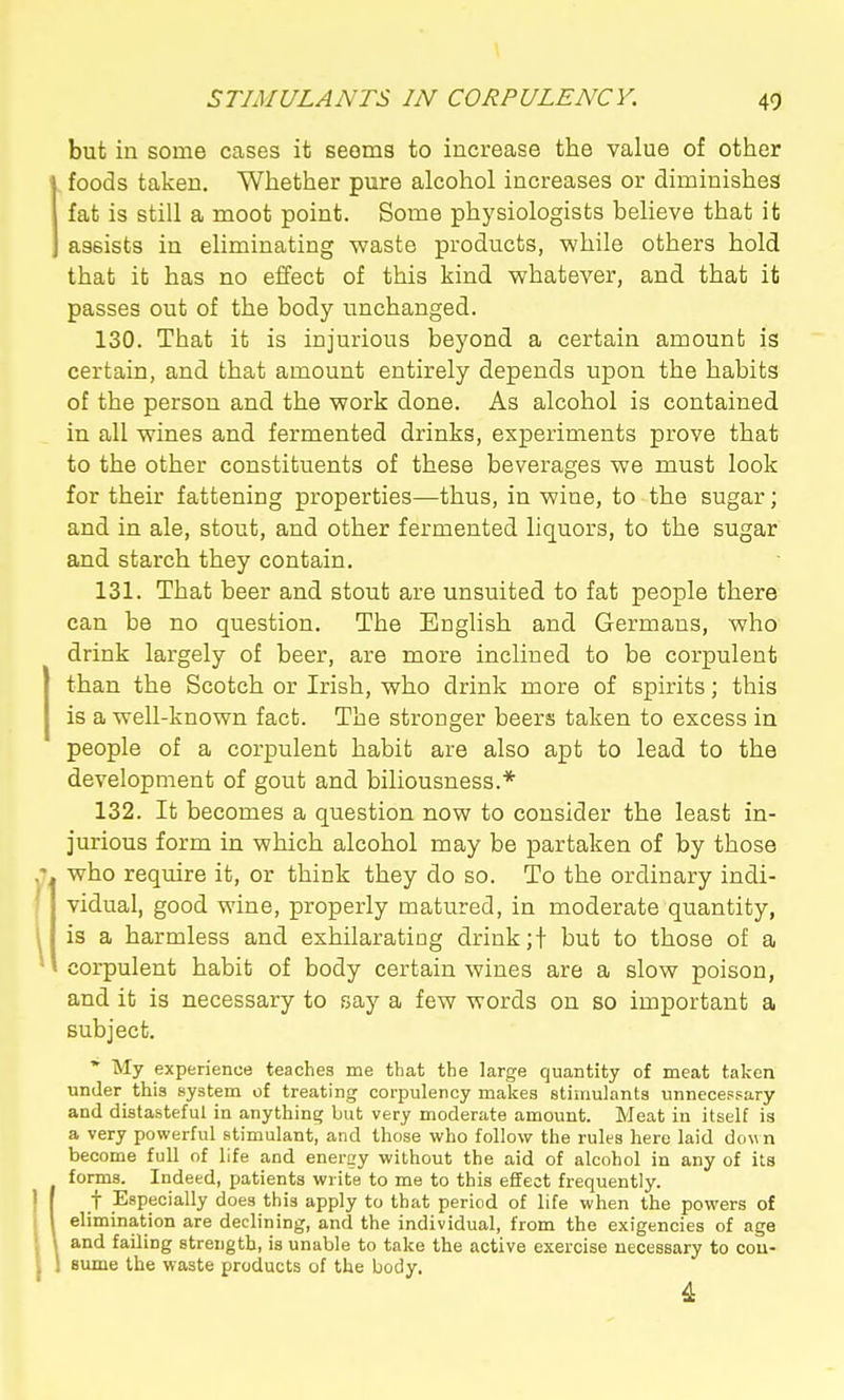 but in some cases it seema to increase the value of other foods taken. Whether pure alcohol increases or diminishes fat is still a moot point. Some physiologists believe that it assists in eliminating waste products, while others hold that it has no effect of this kind whatever, and that it passes out of the body unchanged. 130. That it is injurious beyond a certain amount is certain, and that amount entirely depends upon the habits of the person and the work done. As alcohol is contained in all wines and fermented drinks, experiments prove that to the other constituents of these beverages we must look for their fattening properties—thus, in wine, to the sugar; and in ale, stout, and other fermented liquors, to the sugar and starch they contain. 131. That beer and stout are unsuited to fat people there can be no question. The English and Germans, who drink largely of beer, are more inclined to be corpulent than the Scotch or Irish, who drink more of spirits; this is a well-known fact. The stronger beers taken to excess in people of a corpulent habit are also apt to lead to the development of gout and biliousness.* 132. It becomes a question now to consider the least in- jurious form in which alcohol may be partaken of by those who require it, or think they do so. To the ordinary indi- vidual, good wine, properly matured, in moderate quantity, is a harmless and exhilarating drink ;f but to those of a corpulent habit of body certain wines are a slow poison, and it is necessary to say a few words on so important a subject. * My experience teaches me that the large quantity of meat taken under this system of treating corpulency makes stimulants unnecessary and distasteful in anything but very moderate amount. Meat in itself is a very powerful stimulant, and those who follow the rules here laid dow n become full of life and energy without the aid of alcohol in any of its forms. Indeed, patients write to me to this effect frequently. t Especially does this apply to that period of life when the powers of elimination are declining, and the individual, from the exigencies of age and failing strength, is unable to take the active exercise necessary to cou- Bume the waste products of the body. 4