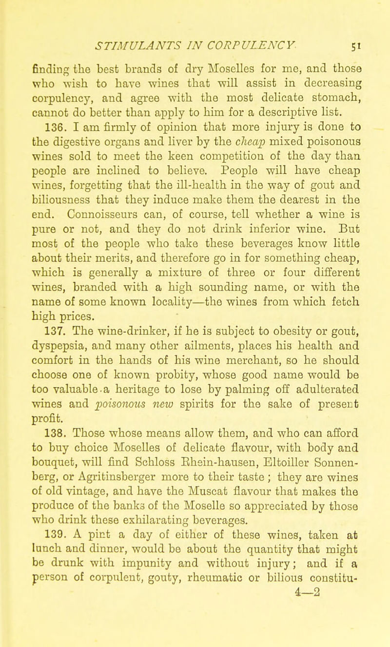finding the best brands of dry Moselles for me, and those who ^Yish to have wines that will assist in decreasing corpulency, and agree with the most delicate stomach, cannot do better than apply to him for a descriptive list. 136. I am firmly of opinion that more injury is done to the digestive organs and liver by the clicajp mixed poisonous wines sold to meet the keen competition of the day than people are inclined to believe. People will have cheap wines, forgetting that the iU-health in the way of gout and biliousness that they induce make them the dearest in the end. Connoisseurs can, of course, tell whether a wine is pure or not, and they do not drink inferior wine. But most of the people who take these beverages know little about thek merits, and therefore go in for something cheap, which is generally a mixture of three or four diilerent wines, branded with a high sounding name, or with the name of some known locality—the wines from which fetch high prices. 137. The wine-drinker, if he is subject to obesity or gout, dyspepsia, and many other ailments, places his health and comfort in the hands of his wine merchant, so he should choose one of known probity, whose good name would be too valuable.a heritage to lose by palming off adulterated wines and poisonous new spirits for the sake of present profit. 138. Those whose means allow them, and who can afford to buy choice Moselles of delicate flavour, with body and bouquet, will find Schloss Ehein-hausen, Eltoiller Sonnen- berg, or Agritinsberger more to their taste ; they are wines of old vintage, and have the Muscat flavour that makes the produce of the banks of the Moselle so appreciated by those who drink these exhilarating beverages. 139. A pint a day of either of these wines, taken at lunch and dinner, would be about the quantity that might be drunk with impunity and without injury; and if a person of corpulent, gouty, rheumatic or bilious constitu- 4—2