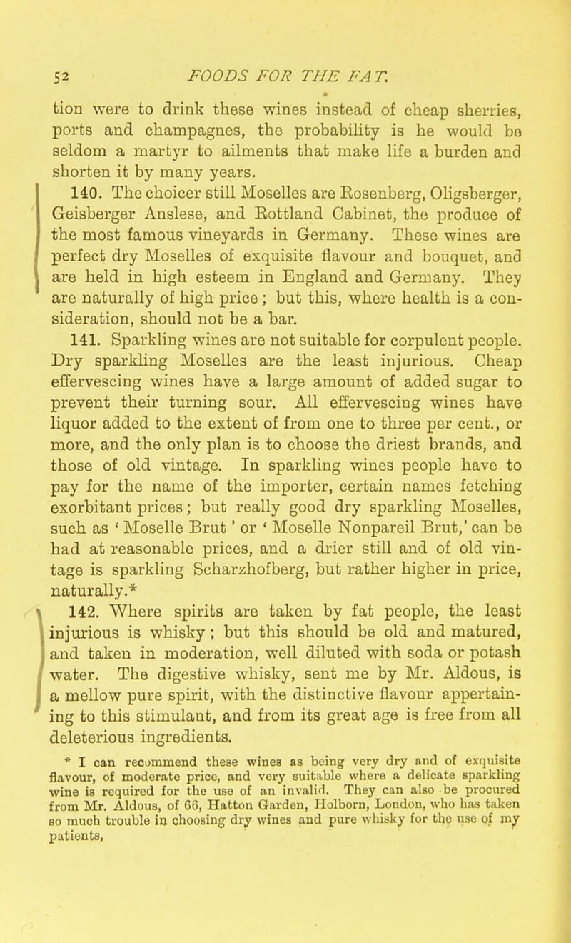 tion were to drink these wines instead of cheap sherries, ports and champagnes, the probabiHty is he would bo seldom a martyr to ailments that make life a burden and shorten it by many years. 140. The choicer still Moselles are Eosenberg, Oligsberger, Geisberger Anslese, and Eottland Cabinet, the produce of the most famous vineyards in Germany. These wines are perfect dry Moselles of exquisite flavour and bouquet, and are held in high esteem in England and Germany. They are naturally of high price; but this, where health is a con- sideration, should not be a bar. 141. Sparkling wines are not suitable for corpulent people. Dry sparkling Moselles are the least injurious. Cheap effervescing wines have a large amount of added sugar to prevent their turning sour. All effervescing wines have liquor added to the extent of from one to three per cent., or more, and the only plan is to choose the driest brands, and those of old vintage. In sparkling wines people have to pay for the name of the importer, certain names fetching exorbitant prices; but really good dry sparkling Moselles, such as ' Moselle Brut' or ' Moselle Nonpareil Brut,' can be had at reasonable prices, and a drier still and of old vin- tage is sparkling Scharzhofberg, but rather higher in price, naturally.* 142. Where spirits are taken by fat people, the least injurious is whisky; but this should be old and matured, and taken in moderation, well diluted with soda or potash water. The digestive whisky, sent me by Mr. Aldous, is a mellow pure spirit, with the distinctive flavour appertain- ing to this stimulant, and from its great age is free from all deleterious ingredients. * I can recommend these wines as being very dry and of exquisite flavour, of moderate price, and very suitable where a delicate sparkling wine is required for the use of an invalid. They can also be procured from Mr. Aldous, of 66, Hatton Garden, Holborn, London, who has taken so much trouble in choosing dry wines and pure whisky for the use of mpr patients.