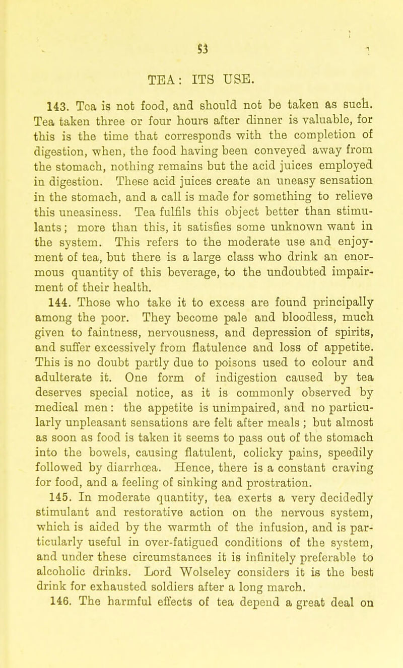 1 TEA: ITS USE. 143. Tea is not food, and should not be taken as sucli. Tea taken three or four hours after dinner is valuable, for this is the time that corresponds with the completion of digestion, when, the food having been conveyed away from the stomach, nothing remains but the acid juices employed in digestion. These acid juices create an uneasy sensation in the stomach, and a call is made for something to relieve this uneasiness. Tea fulfils this object better than stimu- lants ; more than this, it satisfies some unknown want in the system. This refers to the moderate use and enjoy- ment of tea, but there is a large class who drink an enor- mous quantity of this beverage, to the undoubted impair- ment of their health. 144. Those who take it to excess are found principally among the poor. They become pale and bloodless, much given to faintness, nervousness, and depression of spirits, and suffer excessively from flatulence and loss of appetite. This is no doubt partly due to poisons used to colour and adulterate it. One form of indigestion caused by tea deserves special notice, as it is commonly observed by medical men: the appetite is unimpaired, and no particu- larly unpleasant sensations are felt after meals ; but almost as soon as food is taken it seems to pass out of the stomach into the bowels, causing flatulent, colicky pains, speedily followed by diarrhoea. Hence, there is a constant craving for food, and a feeling of sinking and prostration. 145. In moderate quantity, tea exerts a very decidedly stimulant and restorative action on the nervous system, which is aided by the warmth of the infusion, and is par- ticularly useful in over-fatigued conditions of the system, and under these circumstances it is infinitely preferable to alcoholic drinks. Lord Wolseley considers it is the best drink for exhausted soldiers after a long march. 146. The harmful effects of tea depend a great deal on
