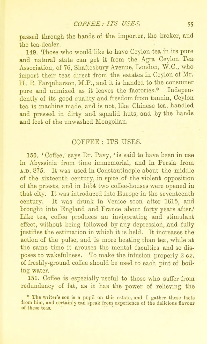 passed through the hands of the importer, the broker, and the tea-dealer. 149. Those who would like to have Ceylon tea in its pure and natural state can get it from the Agra Ceylon Tea Association, of 76, Shaftesbury Avenue, London, W.C., who import their teas direct from the estates in Ceylon of Mr. H. E. Farquharson, M.P., and it is handed to the consumer pure and unmixed as it leaves the factories.* Indepen- dently of its good quality and freedom from tannin, Ceylon tea is machine made, and is not, like Chinese tea, handled and pressed in dirty and squalid huts, and by the hands and feet of the unwashed Mongolian. COFFEE : ITS USES. 150. ' Coffee,' says Dr. Pavy, ' is said to have been in use in Abyssinia from time immemorial, and in Persia from A.D. 875. It was used in Constantinople about the middle of the sixteenth century, in spite of the violent opposition of the priests, and in 1554 two coffee-houses were opened in that city. It was introduced into Europe in the seventeenth century. It was drunk in Venice soon after 1615, and brought into England and France about forty years after.' Like tea, coffee produces an invigorating and stimulant effect, without being followed by any depression, and fully justifies the estimation in which it is held. It increases the action of the pulse, and is more heating than tea, while at the same time it arouses the mental faculties and so dis- poses to wakefulness. To make the infusion properly 2 oz. of freshly-ground coffee should be used to each pint of boil- ing water. 151. Coffee is especially useful to those who suffer from redundancy of fat, as it has the power of reheving the • The writer's son is a pupil on this estate, and I gather these facts from him, and certainly can speak from experience of the delicious flavour of these teas.