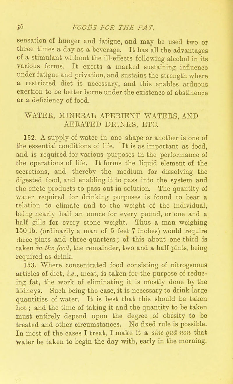 Bensation of hunger and fatigue, and may be used two or three times a day as a beverage. It has all the advantages of a stimulant -without the ill-effects following alcohol in its various forms. It exerts a marked sustaining influence under fatigue and privation, and sustains the strength -where a restricted diet is necessary, and this enables arduous exertion to be better borne under the existence of abstinence or a deficiency of food. WATEE, MINERAL APERIENT WATERS, AND AERATED DRINKS, ETC. 152. A supply of -water in one shape or another is one of the essential conditions of life. It is as important as food, and is required for various purposes in the performance of the operations of life. It forms the liquid element of the secretions, and thereby the medium for dissolving the digested food, and enabling it to pass into the system and the effete products to pass out in solutioa The quantity of water required for drinking purposes is found to bear a relation to climate and to the weight of the individual, being nearly half an ounce for every pound, or one and a half gills for every stone weight. Thus a man weighing 150 lb. (ordinarily a man of 5 feet 7 inches) would require jhree pints and three-quarters; of this about one-third is taken in the food, the remainder, two and a half pints, being required as drink. 153. Where concentrated food consisting of nitrogenous articles of diet, i.e., meat, is taken for the purpose of reduc- ing fat, the work of eliminating it is mostly done by the kidneys. Such being the case, it is necessary to drink large quantities of water. It is best that this should be taken hot; and the time of taking it and the quantity to be taken must entirely depend upon the degree of obesity to be treated and other circumstances. No fixed rule is possible. In most of the cases I treat, I make it a sine qud non that water be taken to begin the day with, early in the morning.