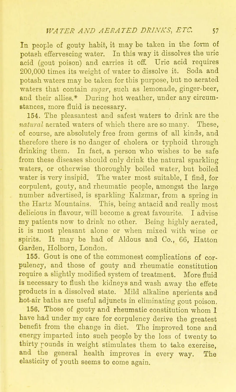 In people of gouty habit, it may be taken in the form of potash effervescing water. In this way it dissolves the uric acid (gout poison) and carries it off. Uric acid requires 200,000 times its weight of water to dissolve it. Soda and potash waters may be taken for this purpose, but no aerated waters that contain sugar, such as lemonade, ginger-beer, and their allies.* During hot weather, under any circum- Btances, more fluid is necessary. 154. The pleasantest and safest waters to drink are the natural aerated waters of which there are so many. These, of course, are absolutely free from germs of all kinds, and therefore there is no danger of cholera or typhoid through drinking them. In fact, a person who wishes to be safe from these diseases should only drink the natural sparkling waters, or otherwise thoroughly boiled water, but boiled water is very insipid. The water most suitable, I find, for corpulent, gouty, and rheumatic people, amongst the large number advertised, is sparkling Kalzmar, from a spring in the Hartz Mountains. This, being antacid and really most delicious in flavour, will become a great favourite. I advise my patients now to drink no other. Being highly aerated, it is most pleasant alone or when mixed with wine or spirits. It may be had of Aldous and Co., 66, Hatton Garden, Holborn, London. 155. Gout is one of the commonest complications of cor- pulency, and those of gouty and rheumatic constitution require a slightly modified system of treatment. More fluid is necessary to flush the kidneys and wash away the effete products in a dissolved state. Mild alkaline aperients and hot -air baths are useful adjuncts in eliminating gout poison, 156. Those of gouty and rheumatic constitution whom 1 have had under my care for corpulency derive the greatest benefit from the change in diet. The improved tone and energy imparted into such people by the loss of twenty to thirty pounds in weight stimulates them to take exercise, and the general health improves in every way. The elasticity of youth seems to come again.