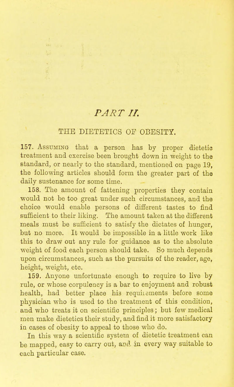 THE DIETETICS OE OBESITY. 157. Assuming that a person has by proper dietetic treatment and exercise been brought down in weight to the standard, or nearly to the standard, mentioned on page 19, the following articles should form the greater part of the daily sustenance for some time. 158. The amount of fattening properties they contain would not be too great under such circumstances, and the choice would enable persons of different tastes to find sufficient to their liking. The amount taken at the different meals must be sufficient to satisfy the dictates of hunger, but no more. It would be impossible in a little work like this to draw out any rule for guidance as to the absolute weight of food each person should take. So much depends upon circumstances, such as the pursuits of the reader, age, height, weight, etc. 159. Anyone unfortunate enough to require to live by rule, or whose corpulency is a bar to enjoyment and robust health, had better place his requiiements before some physician who is used to the treatment of this condition, and who treats it on scientific principles; but few medical men make dietetics their study, and find it more satisfactory in cases of obesity to appeal to those who do. In this way a scientific system of dietetic treatment can be mapped, easy to carry out, ax\A in every way suitable to each particular case.