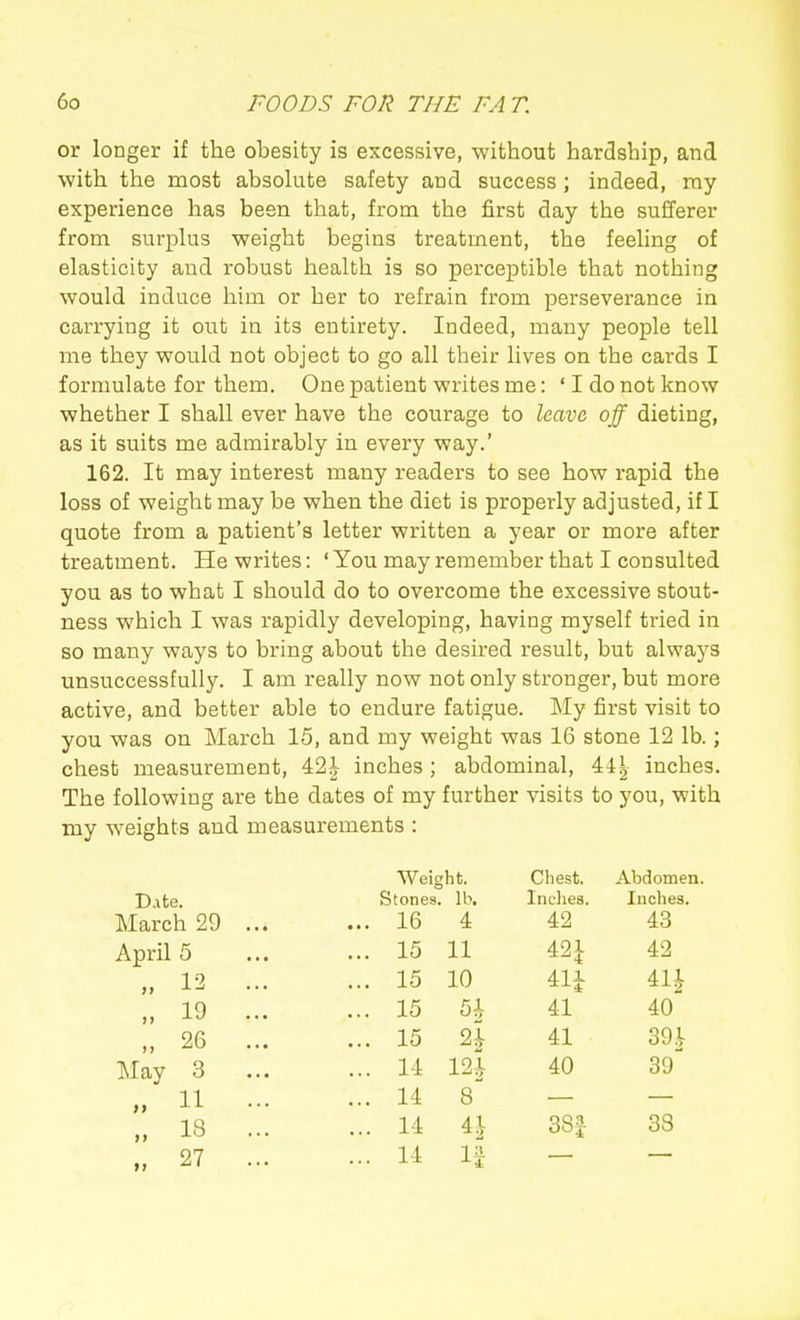 or longer if the obesity is excessive, without hardship, and with the most absohite safety and success; indeed, my experience has been that, from the first day the sufferer from surplus weight begins treatment, the feeling of elasticity and robust health is so perceptible that nothing would induce him or her to refrain from perseverance in carrying it out in its entirety. Indeed, many people tell me they would not object to go all their lives on the cards I formulate for them. One patient writes me: ' I do not know whether I shall ever have the courage to Icava off dieting, as it suits me admirably in every way.' 162. It may interest many readers to see how rapid the loss of weight may be when the diet is properly adjusted, if I quote from a patient's letter written a year or more after treatment. He writes: ' You may remember that I consulted you as to what I should do to overcome the excessive stout- ness which I was rapidly developing, having myself tried in so many ways to bring about the desired result, but always unsuccessfully. I am really now not only stronger, but more active, and better able to endure fatigue. My first visit to you was on March 15, and my weight was 16 stone 12 lb.; chest measurement, 42^ inches; abdominal, 44| inches. The following are the dates of my further visits to you, with my weights and measurements : Weight. Chest. Abdomen. Date. Stones. lb. Inches. Inches. March 29 ... ... 16 4 42 43 April 5 ... 15 11 42^ 42 „ 12 ... ... 15 10 411 41^ „ 19 ... ... 15 41 40 „ 26 ... ... 15 ^ 41 39 i May 3 ... ... 14 12i 40 39^ » 11 - „ 18 ... ... 14 8 ... 14 ^\ 38J 38 „ 27 ... ... 14