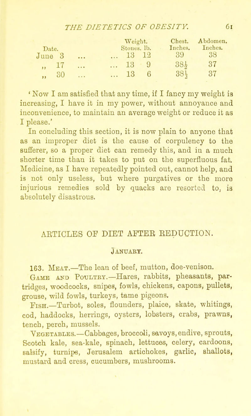 Weight. Chest. Abdomen, Date. Stones, lb. Inches. Inches. June 3 13 12 39 38 „ 17 13 9 38^ 37 „ 30 13 6 38^ 37 ' Now I am satisfied that any time, if I fancy my weight is increasing, I have it in my power, without anno5^ance and inconvenience, to maintain an average weight or reduce it as I please.' In concluding this section, it is now plain to anyone that as an improper diet is the cause of corpulency to the sufferer, so a proper diet can remedy this, and in a much shorter time than it takes to put on the superfluous fat. Medicine, as I have repeatedly pointed out, cannot help, and is not only useless, but where purgatives or the more injurious remedies sold by quacks are resorted to, is absolutely disastrous. AETICLES OF DIET AFTER EEDUCTION. January. 163. Meat.—The lean of beef, mutton, doe-venison. Game a>'d Poultry.—Hares, rabbits, pheasants, par- tridges, woodcocks, snipes, fowls, chickens, capons, pullets, grouse, wild fowls, turkeys, tame pigeons. Fish.—Turbot, soles, flounders, plaice, skate, whitings, cod, haddocks, herrings, oysters, lobsters, crabs, prawns, tench, perch, mussels. Vegetables.—Cabbages, broccoli, savoys, endive, sprouts, Scotch kale, sea-kale, spinach, lettuces, celery, cardoons, salsify, turnips, Jerusalem artichokes, garlic, shallots, mustard and cress, cucumbers, mushrooms.