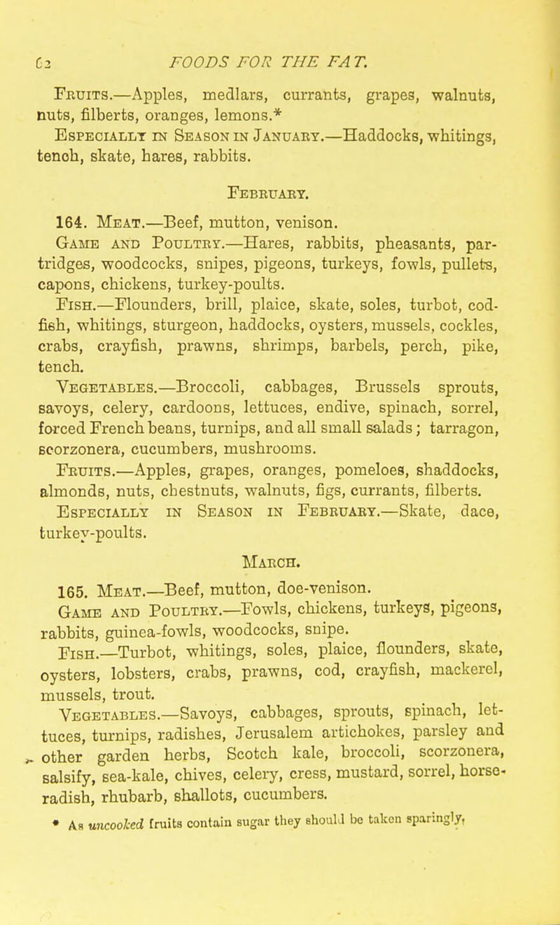 Fruits.—Apples, medlars, currants, grapes, walnuts, nuts, filberts, oranges, lemons.* EsPECiALLT m Season in January.—Haddocks, whitings, tenoh, skate, hares, rabbits. Febbuary. 164. Meat.—Beef, mutton, venison. Game and Poultry.—Hares, rabbits, pheasants, par- tridges, woodcocks, snipes, pigeons, turkeys, fowls, pullets, capons, chickens, turkey-poults. Fish.—Flounders, brill, plaice, skate, soles, turbot, cod- fish, whitings, sturgeon, haddocks, oysters, mussels, cockles, crabs, crayfish, prawns, shrimps, barbels, perch, pike, tench. Vegetables.—Broccoli, cabbages, Brussels sprouts, savoys, celery, cardoons, lettuces, endive, spinach, sorrel, forced French beans, turnips, and all small salads; tarragon, Bcorzonera, cucumbers, mushrooms. Fruits.—Apples, grapes, oranges, pomeloes, shaddocks, almonds, nuts, cbestnut-s, walnuts, figs, currants, filberts. Especially in Season in February.—Skate, dace, turkey-poults. March. 165. Meat.—Beef, mutton, doe-venison. Game and Poultry.—Fowls, chickens, turkeys, pigeons, rabbits, guinea-fowls, woodcocks, snipe. Pish. Turbot, whitings, soles, plaice, flounders, skate, oysters, lobsters, crabs, prawns, cod, crayfish, mackerel, mussels, trout. Vegetables.—Savoys, cabbages, sprouts, spinach, let- tuces, tm-nips, radishes, Jerusalem artichokes, parsley and ^ other garden herbs, Scotch kale, broccoli, scorzonera, salsify, sea-kale, chives, celery, cress, mustard, sorrel, horse- radish, rhubarb, shallots, cucumbers. • As uncooked fruits contain sugar tliey should be taken sparingly,