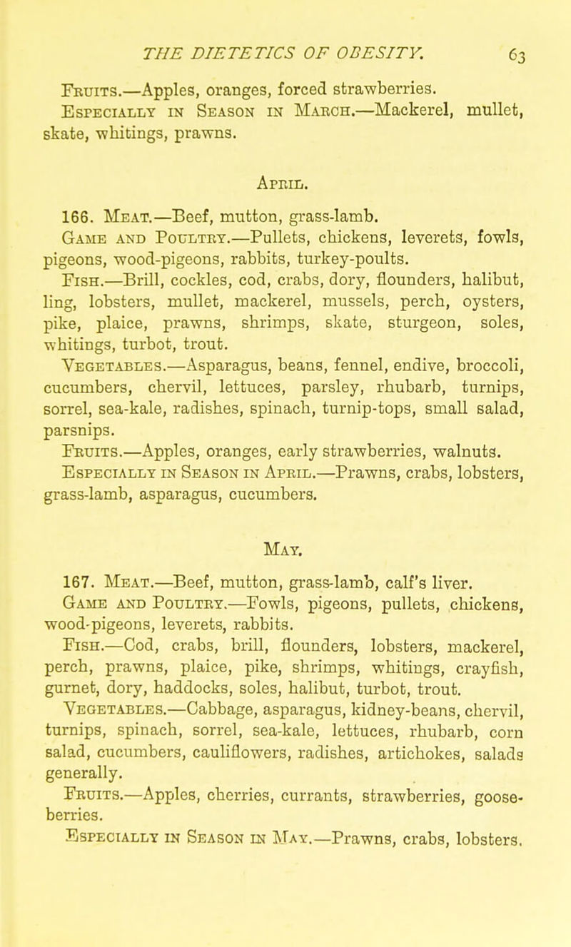 Fruits.—Apples, oranges, forced strawberries. Especially in Season in Mabch.—Mackerel, mullet, skate, -whitings, prawns. ApihIi. 166. Meat.—Beef, mutton, grass-lamb. Game and Poultry.—Pullets, chickens, leverets, fowls, pigeons, wood-pigeons, rabbits, turkey-poults. Fish.—Brill, cockles, cod, crabs, dory, flounders, halibut, ling, lobsters, mullet, mackerel, mussels, perch, oysters, pike, plaice, prawns, shrimps, skate, sturgeon, soles, whitings, turbot, trout. Vegetables.—Asparagus, beans, fennel, endive, broccoli, cucumbers, chervil, lettuces, parsley, rhubarb, turnips, sorrel, sea-kale, radishes, spinach, turnip-tops, small salad, parsnips. Fruits.—Apples, oranges, early strawberries, walnuts. Especially in Season in Apeil.—Prawns, crabs, lobsters, grass-lamb, asparagus, cucumbers. May. 167. Meat.—^Beef, mutton, grass-lamb, calf's liver. Game and Poultry.—Fowls, pigeons, pullets, chickens, wood-pigeons, leverets, rabbits. Fish.—Cod, crabs, brill, flounders, lobsters, mackerel, perch, prawns, plaice, pike, shrimps, whitings, crayfish, gurnet, dory, haddocks, soles, halibut, turbot, trout. Vegetables.—Cabbage, asparagus, kidney-beans, chervil, turnips, spinach, sorrel, sea-kale, lettuces, rhubarb, corn salad, cucumbers, cauUflowers, radishes, artichokes, salads generally. Fruits.—Apples, cherries, currants, strawberries, goose- berries. Especially in Season in May.—Prawns, crabs, lobsters.