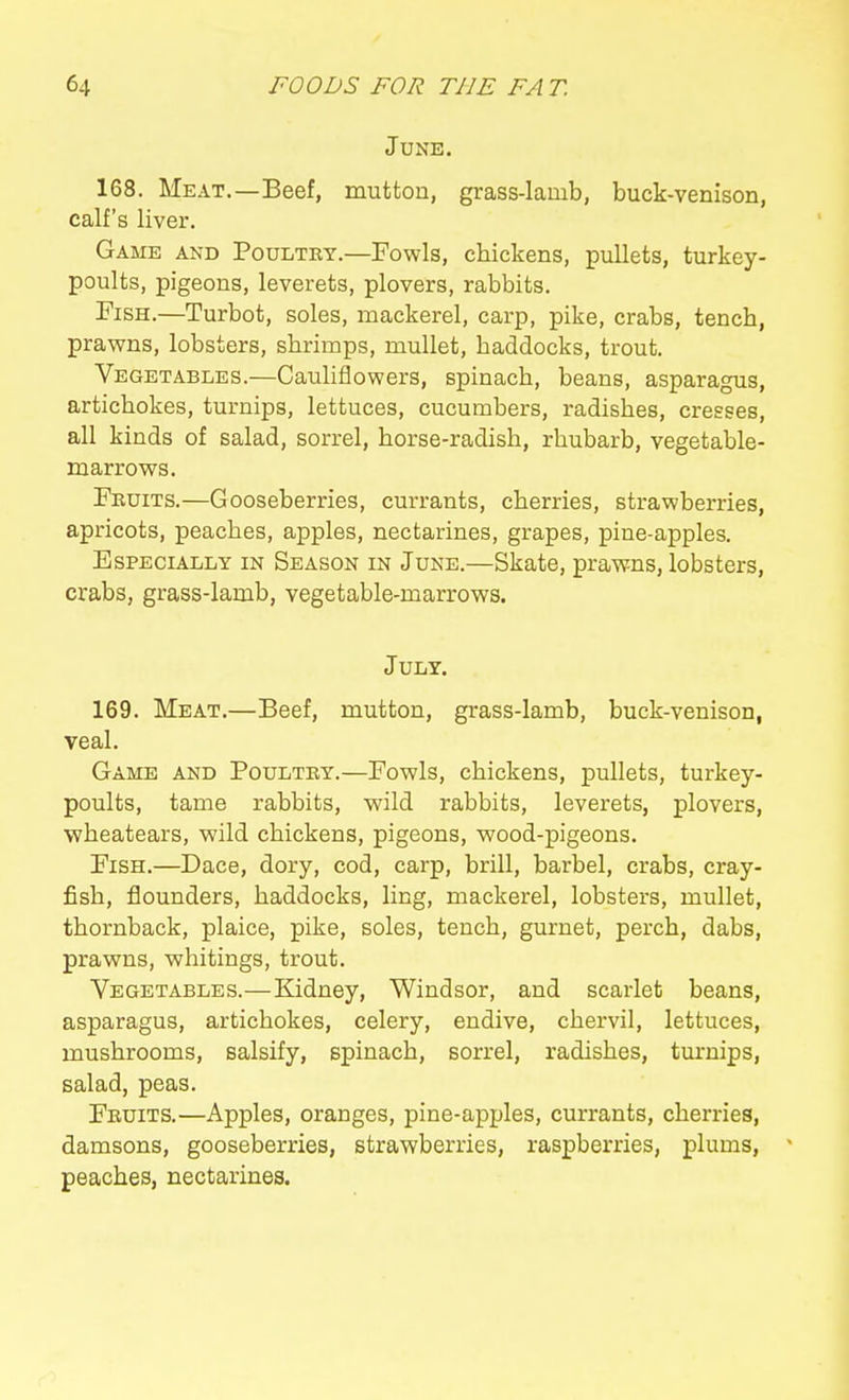 June. 168. Meat.—Beef, mutton, grass-lamb, buck-venison, calf's liver. Game and Poultry.—Fowls, chickens, pullets, turkey- poults, pigeons, leverets, plovers, rabbits. Fish.—Turbot, soles, mackerel, carp, pike, crabs, tench, prawns, lobsters, shrimps, mullet, haddocks, trout. Vegetables.—CauUflowers, spinach, beans, asparagus, artichokes, turnips, lettuces, cucumbers, radishes, cresses, all kinds of salad, sorrel, horse-radish, rhubarb, vegetable- marrows. Fruits.—Gooseberries, currants, cherries, strawberries, apricots, peaches, apples, nectarines, grapes, pine-apples. Especially in Season in June.—Skate, prawns, lobsters, crabs, grass-lamb, vegetable-marrows. July. 169. Meat.—Beef, mutton, grass-lamb, buck-venison, veal. Game and Poultry.—Fowls, chickens, pullets, turkey- poults, tame rabbits, wild rabbits, leverets, plovers, wheatears, wild chickens, pigeons, wood-pigeons. Fish.—Dace, dory, cod, carp, brill, barbel, crabs, cray- fish, flounders, haddocks, ling, mackerel, lobsters, mullet, thornback, plaice, pike, soles, tench, gurnet, perch, dabs, prawns, whitings, trout. Vegetables.—Kidney, Windsor, and scarlet beans, asparagus, artichokes, celery, endive, chervil, lettuces, mushrooms, salsify, spinach, sorrel, radishes, turnips, salad, peas. Fruits.—Apples, oranges, pine-ap^jles, currants, cherries, damsons, gooseberries, strawberries, raspberries, plums, peaches, nectarines.