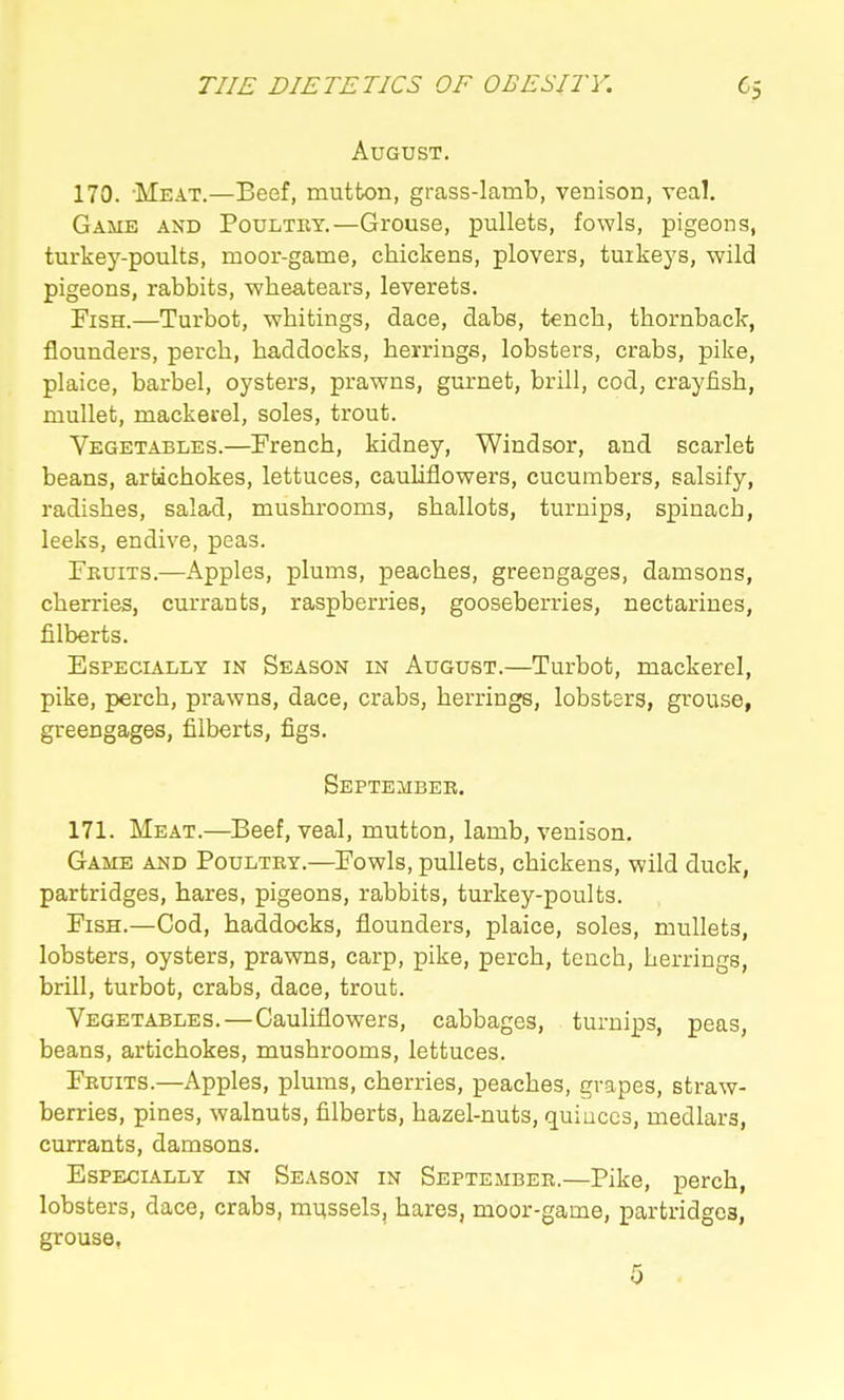 August. 170. Meat.—Beef, mutton, grass-lamb, venison, veal. Game and Poultry.—Grouse, pullets, fowls, pigeons, turkey-poults, moor-game, chickens, plovers, turkeys, wild pigeons, rabbits, wheatears, leverets. Fish.—Turbot, whitings, dace, dabs, tench, thornback, flounders, perch, haddocks, herrings, lobsters, crabs, pike, plaice, barbel, oysters, prawns, gurnet, brill, cod, crayfish, mullet, mackerel, soles, trout. Vegetabliss.—French, kidney, Windsor, and scarlet beans, artichokes, lettuces, cauliflowers, cucumbers, salsify, radishes, salad, mushrooms, shallots, turnips, spinach, leeks, endive, peas. Fkuits.—Apples, plums, peaches, greengages, damsons, cherries, currants, raspberries, gooseberries, nectarines, filberts. Especially in Season in August.—Turbot, mackerel, pike, perch, prawns, dace, crabs, herrings, lobsters, grouse, greengages, filberts, figs. September. 171. Meat.—Beef, veal, mutton, lamb, venison. Game and Poultry.—Fowls, pullets, chickens, wild duck, partridges, hares, pigeons, rabbits, turkey-poults. Fish.—Cod, haddocks, flounders, plaice, soles, mullets, lobsters, oysters, prawns, carp, pike, perch, tench, herrings, brill, turbot, crabs, dace, trout. Vegetables.—Cauliflowers, cabbages, turnips, peas, beans, artichokes, mushrooms, lettuces. Fruits.—Apples, plums, cherries, peaches, grapes, straw- berries, pines, walnuts, filberts, hazel-nuts, quinces, medlars, currants, damsons. Especially in Season in September.—Pike, perch, lobsters, dace, crabs, mussels, hares, moor-game, partridges, grouse,