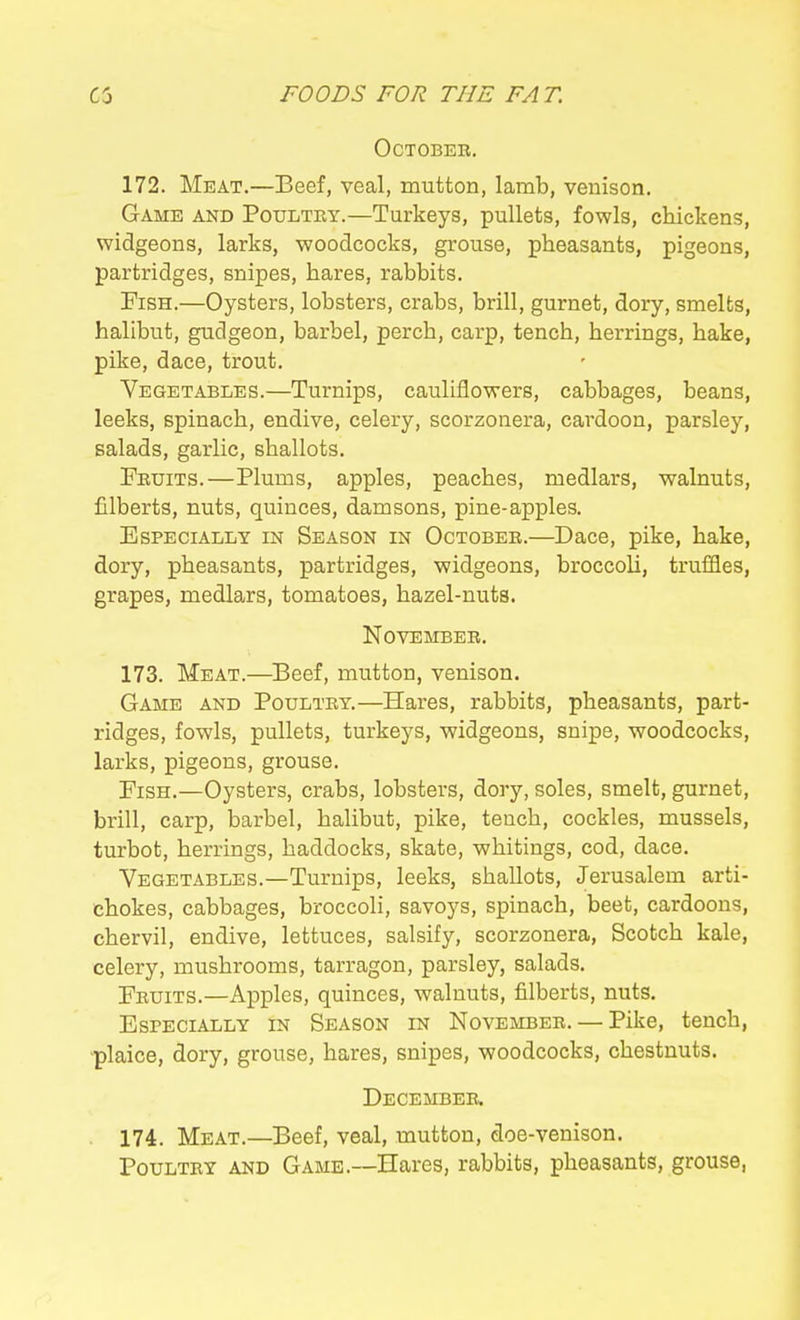 OCTOBEE. 172. Meat.—Beef, veal, mutton, lamb, venison. Game and Poultry.—Turkeys, pullets, fowls, chiickens, widgeons, larks, -woodcocks, grouse, pheasants, pigeons, partridges, snipes, hares, rabbits. Fish.—Oysters, lobsters, crabs, brill, gurnet, dory, smelts, halibut, gudgeon, barbel, perch, carp, tench, herrings, hake, pike, dace, trout. Vegetables.—Turnips, cauliflowers, cabbages, beans, leeks, spinach, endive, celery, scorzonera, cardoon, parsley, salads, garlic, shallots. Fruits.—Plums, apples, peaches, medlars, walnuts, filberts, nuts, quinces, damsons, pine-apples. Especially in Season in October.—Dace, pike, hake, dory, pheasants, partridges, widgeons, broccoli, truffles, grapes, medlars, tomatoes, hazel-nuts. November. 173. Meat.—Beef, mutton, venison. Game and Poultry.—Hares, rabbits, pheasants, part- ridges, fowls, pullets, turkeys, widgeons, snipe, woodcocks, larks, pigeons, grouse. Fish.—Oysters, crabs, lobsters, doiy, soles, smelt, gurnet, brill, carp, barbel, halibut, pike, tench, cockles, mussels, turbot, herrings, haddocks, skate, whitings, cod, dace. Vegetables.—Turnips, leeks, shallots, Jerusalem arti- chokes, cabbages, broccoli, savoys, spinach, beet, cardoons, chervil, endive, lettuces, salsify, scorzonera, Scotch kale, celery, mushrooms, tarragon, parsley, salads. Fruits.—Apples, quinces, walnuts, filberts, nuts. Especially in Season in November. — Pike, tench, plaice, dory, grouse, hares, snipes, woodcocks, chestnuts. December. 174. Meat.—Beef, veal, mutton, doe-venison. Poultry and Game.—Hares, rabbits, pheasants, grouse,