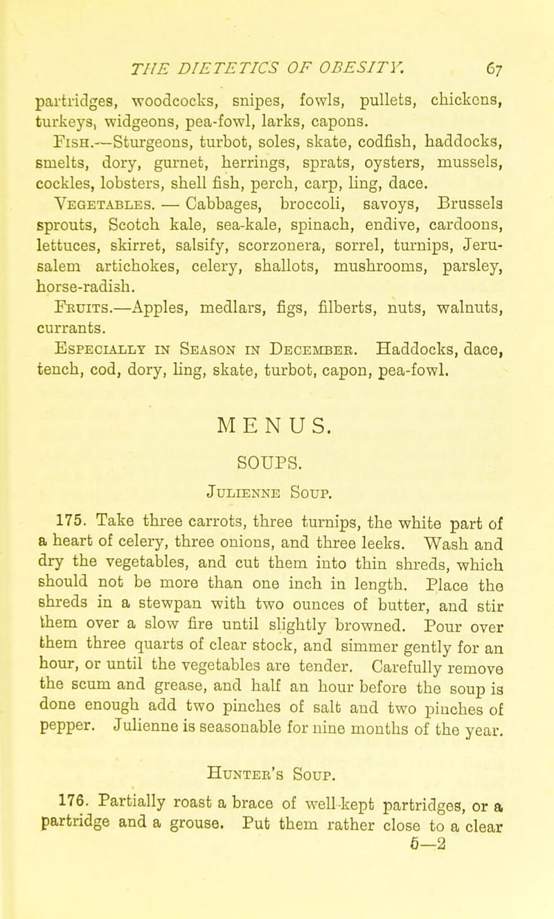partridges, woodcocks, snipes, fowls, pullets, chickens, turkeys, widgeons, pea-fowl, larks, capons. Fish.—Sturgeons, turbot, soles, skate, codfish, haddocks, smelts, dory, gurnet, herrings, sprats, oysters, mussels, cockles, lobsters, shell fish, perch, carp, ling, dace. Vegetables. — Cabbages, broccoli, savoys, Brussels sprouts, Scotch kale, sea-kale, spinach, endive, cardoons, lettuces, skirret, salsify, scorzonera, sorrel, turnips, Jeru- salem artichokes, celery, shallots, mushrooms, parsley, horse-radish. Fkuits.—Apples, medlars, figs, filberts, nuts, walnuts, currants. Especially in Season in December. Haddocks, dace, tench, cod, dory, hng, skate, turbot, capon, pea-fowl. MENUS. SOUPS. Julienne Soup. 175. Take three carrots, three turnips, the white part of a heart of celery, three onions, and three leeks. Wash and dry the vegetables, and cut them into thin shreds, which should not be more than one inch in length. Place the shreds in a stewpan with two ounces of butter, and stir them over a slow fire until slightly browned. Pour over them three quarts of clear stock, and simmer gently for an hour, or until the vegetables are tender. Carefully remove the scum and grease, and half an hour before the soup is done enough add two pinches of salt and two pinches of pepper. Julienne is seasonable for nine months of the year. Hunter's Soup. 176. Partially roast a brace of well-kept partridges, or a partridge and a grouse. Pub them rather close to a clear 6—2