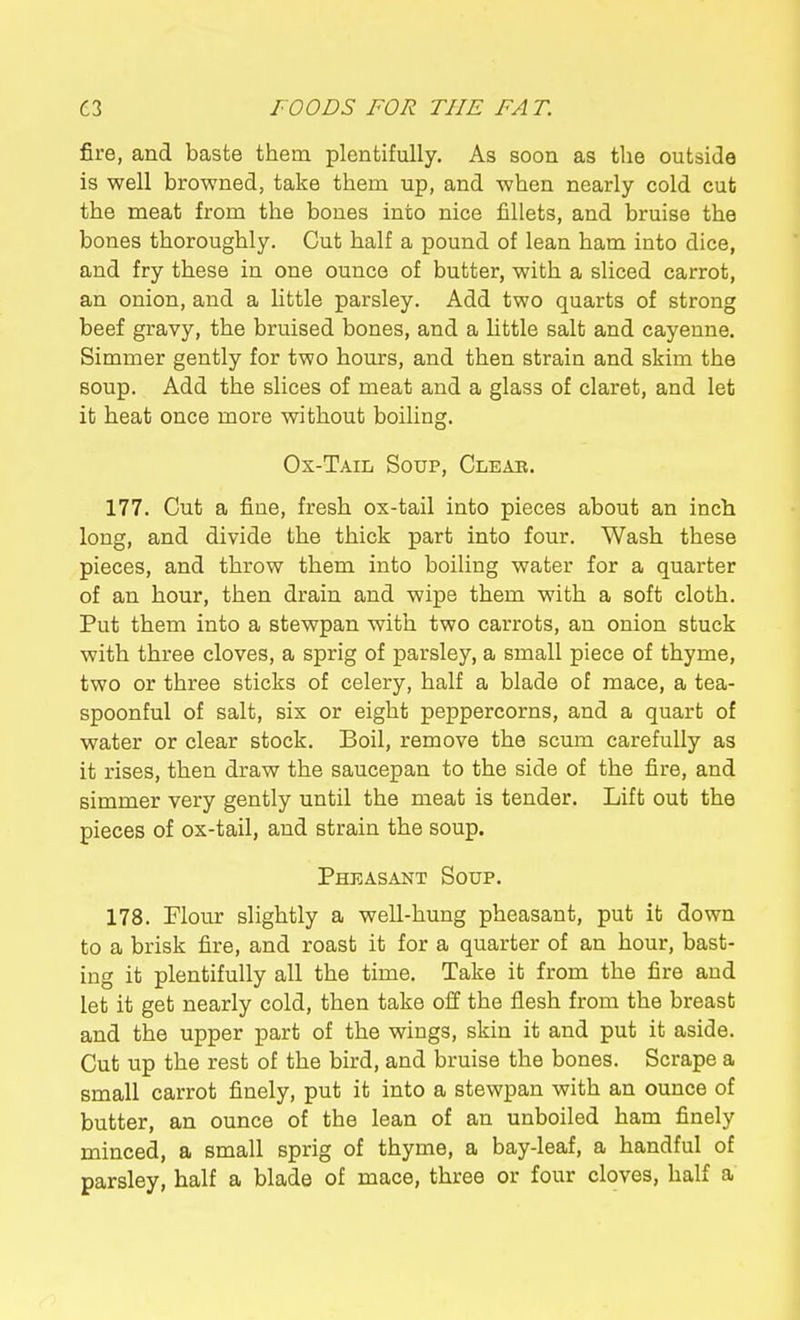 fire, and baste them plentifully. As soon as the outside is well browned, take them up, and when nearly cold cut the meat from the bones into nice fillets, and bruise the bones thoroughly. Cut half a pound of lean ham into dice, and fry these in one ounce of butter, with a sliced carrot, an onion, and a little parsley. Add two quarts of strong beef gravy, the bruised bones, and a little salt and cayenne. Simmer gently for two hours, and then strain and skim the soup. Add the slices of meat and a glass of claret, and let it heat once more without boiling. Ox-Tail Soup, Clear. 177. Cut a fine, fresh ox-tail into pieces about an inch long, and divide the thick part into four. Wash these pieces, and throw them into boiling water for a quarter of an hour, then drain and wipe them with a soft cloth. Put them into a stewpan with two carrots, an onion stuck with three cloves, a sprig of parsley, a small piece of thyme, two or three sticks of celery, half a blade of mace, a tea- spoonful of salt, six or eight peppercorns, and a quart of water or clear stock. Boil, remove the scum carefully as it rises, then draw the saucepan to the side of the fire, and simmer very gently until the meat is tender. Lift out the pieces of ox-tail, and strain the soup. Pheasant Soup. 178. Flour slightly a well-hung pheasant, put it down to a brisk fire, and roast it for a quarter of an hour, bast- ing it plentifully all the time. Take it from the fire and let it get nearly cold, then take off the flesh from the breast and the upper part of the wings, skin it and put it aside. Cut up the rest of the bird, and bruise the bones. Scrape a small carrot finely, put it into a stewpan with an ounce of butter, an ounce of the lean of an unboiled ham finely minced, a small sprig of thyme, a bay-leaf, a handful of parsley, half a blade of mace, three or four cloves, half a