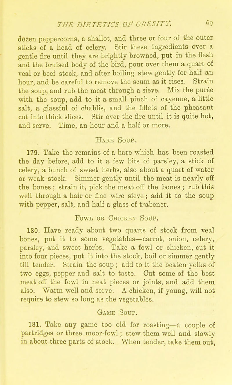 dozen peppercorns, a shallot, and three or four of the outer sticks of a head of celery. Stir these ingredients over a gentle fire until they are brightly browned, put in the flesh and the bruised body of the bird, pour over them a quart of veal or beef stock, and after boiling stew gently for half au hour, and be careful to remove the scum as it rises. Strain the soup, and rub the meat through a sieve. Mix the puree with the soup, add to it a small pinch of cayenne, a little salt, a glassful of chabhs, and the fillets of the pheasant cut into thick slices. Stir over the fire until it is quite hot, and serve. Time, an horn- and a half or more. Haee Soup. 179. Take the remains of a hare which has been roasted the day before, add to it a few bits of parsley, a stick of celery, a bunch of sweet herbs, also about a quart of water or weak stock. Simmer gently until the meat is nearly off the bones ; strain it, pick the meat off the bones ; rub this well through a hair or fine wire sieve; add it to the soup with pepper, salt, and half a glass of trabener. Fowl ob Chicken Soup. 180. Have ready about two quarts of stock from veal bones, put it to some vegetables—carrot, onion, celery, parsley, and sweet herbs. Take a fowl or chicken, cut it into four pieces, put it into the stock, boil or simmer gently tiU tender. Strain the soup ; add to it the beaten yolks of two eggs, pepper and salt to taste. Cut some of the best meat off the fowl in neat pieces or joints, and add them also. Warm well and serve. A chicken, if young, will not require to stew so long as the vegetables. Game Soup. 181. Take any game too old for roasting—a couple of partridges or three moor-fowl; stew them well and slowly in about three parts of stoclc. When tender, take them out,