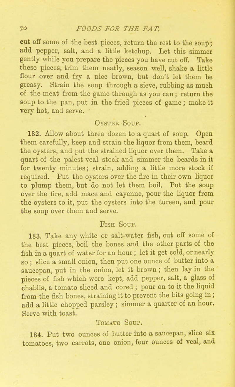 cut off some of the best pieces, return the rest to the soup; add pepper, salt, and a little ketchup. Let this simmer gently while you prepare the pieces you have cut off. Take these pieces, trim them neatly, season well, shake a little flour over and fry a nice brown, but don't let them be greasy. Strain the soup through a sieve, rubbing as much of the meat from the game through as you can; return the soup to the pan, put in the fried pieces of game; make it very hot, and serve. ■ Oysteb Soup. 182. Allow about three dozen to a quart of soup. Open them carefully, keep and strain the liquor from them, beard the oysters, and put the strained liquor over them. Take a quart of the palest veal stock and simmer the beards in it for twenty minutes; strain, adding a little more stock if required. Put the oysters over the fire in their own liquor to plump them, but do not let them boil. Put the soup over the fire, add mace and cayenne, pour the liquor from the oysters to it, put the oysters into the tureen, and pour the soup over them and serve. Fish Soup. 183. Take any white or salt-water fish, cut off some of the best pieces, boil the bones and the other parts of the fish in a quart of water for an hour; let it get cold, or nearly so ; slice a small onion, then put one ounce of butter into a saucepan, put in the onion, let it brown; then lay in the pieces of fish which were kept, add pepper, salt, a glass of chablis, a tomato sliced and cored ; pour on to it the hquid from the fish bones, straining it to prevent the bits going in; add a little chopped parsley ; simmer a quarter of an hour. Serve with toast. Tomato Soup. 184. Put two ounces of butter into a saucepan, slice six tomatoes, two carrots, one onion, four ounces of veal, and