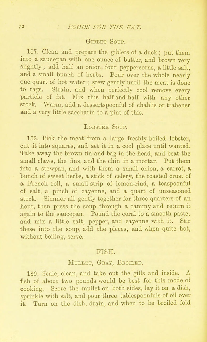 GiBLET Soup. 1C7. Clean and prepare the giblets of a duck ; put them into a saucepan with one ounce of butter, and brown very slightly; add half an onion, four peppercorns, a httle salt, and a small bunch of herbs. Pour over the whole nearly one quart of hot water ; stew gently until the meat is done to rags. Strain, and when perfectly cool remove every particle of fat. Mix this half-and-half with any other stock. Warm, add a dessertspoonful of chablis or trabener and a very little saccharin to a pint of this. Lobster Soup. 133. Pick the meat from a large freshly-boiled lobster, cut it into squares, and set it in a cool place until wanted. Take away the brown fin and bag in the head, and beat the small claws, the fins, and the chin in a mortar. Put them into a stewpan, and with them a small onion, a carrot, a bunch of sweet herbs, a stick of celery, the toasted crust of a French roll, a small strip of lemon-rind, a teaspoonful of salt, a pinch of cayenne, and a quart of unseasoned stock. Simmer all gently together for three-quarters of an hour, then press the soup through a tammy and return it again to the saucepan. Pound the coral to a smooth paste, and mix a little salt, pepper, and cayenne with it. Stir these into the soup, add the pieces, and when quite hot, without boiling, serve. risH. MuLL-^T, Gray, Proiled. 189. Scale, clean, and take out the gills and inside. A fish of about two pounds would be best for this mode of cooking. Score the mullet on both sides, lay it on a dish, sprinkle with salt, and pour three tablespoonfuls of oil over it. Turn on the dish, drain, and when to be broiled fold