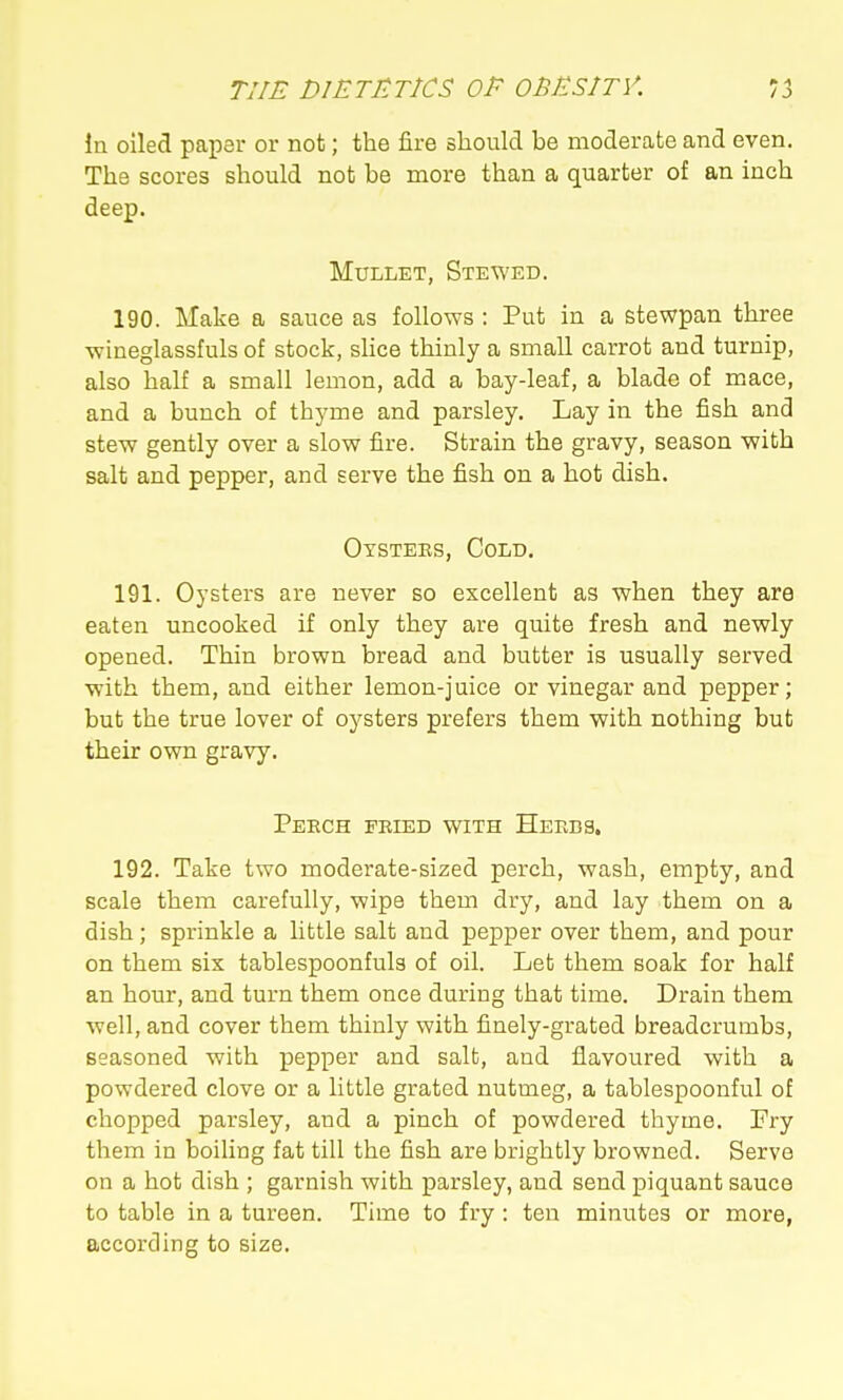In oiled paper or not; the fire should be moderate and even. The scores should not be more than a quarter of an inch deep. Mullet, Stewed. 190. Make a sauce as follows : Put in a stewpan three wineglassfuls of stock, slice thinly a small carrot and turnip, also half a small lemon, add a bay-leaf, a blade of mace, and a bunch of thyme and parsley. Lay in the fish and stew gently over a slow fire. Strain the gravy, season with salt and pepper, and serve the fish on a hot dish. Otstees, Cold. 191. Oysters are never so excellent as when they are eaten uncooked if only they are quite fresh and newly opened. Thin brown bread and butter is usually served with them, and either lemon-juice or vinegar and pepper; but the true lover of oysters prefers them with nothing but their own gravy. Peech fried with Heeds, 192. Take two moderate-sized perch, wash, empty, and scale them carefully, wipe them dry, and lay them on a dish; sprinkle a little salt and pepper over them, and pour on them six tablespoonfuls of oil. Let them soak for half an hour, and turn them once during that time. Drain them well, and cover them thinly with finely-grated breadcrumbs, seasoned with pepper and salt, and flavoured with a powdered clove or a little grated nutmeg, a tablespoonful of chopped parsley, and a pinch of powdei'ed thyme. Fry them in boiling fat till the fish are brightly browned. Serve on a hot dish ; garnish with parsley, and send piquant sauce to table in a tureen. Time to fry : ten minutes or more, according to size.