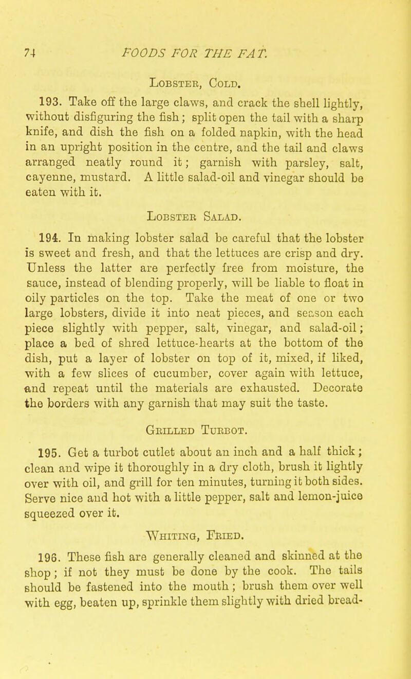 Lobster, Cold. 193. Take off the large claws, and crack the shell lightly, without disfiguring the fish; split open the tail with a sharp knife, and dish the fish on a folded napkin, with the head in an upright position in the centre, and the tail and claws arranged neatly round it; garnish with parsley, salt, cayenne, mustard. A little salad-oil and vinegar should be eaten with it. LoBSTEE Salad. 194. In making lobster salad be careful that the lobster is sweet and fresh, and that the lettuces are crisp and dry. Unless the latter are perfectly free from moisture, the sauce, instead of blending properly, will be liable to float in oily particles on the top. Take the meat of one or two large lobsters, divide it into neat pieces, and season each piece slightly with pepper, salt, vinegar, and salad-oil; place a bed of shred lettuce-hearts at the bottom of the dish, put a layer of lobster on top of it, mixed, if liked, with a few slices of cucumber, cover again with lettuce, end repeat until the materials are exhausted. Decorate the borders with any garnish that may suit the taste. Geilled Tuebot. 195. Get a turbot cutlet about an inch and a half thick ; clean and wipe it thoroughly in a dry cloth, brush it lightly over with oil, and grill for ten minutes, turning it both sides. Serve nice and hot with a little pepper, salt and lemon-juice squeezed over it. WniTiKa, Feied. 196. These fish are generally cleaned and skinned at the shop; if nob they must be done by the cook. The tails should be fastened into the mouth; brush them over well with egg, beaten up, sprinkle them slightly with dried bread-