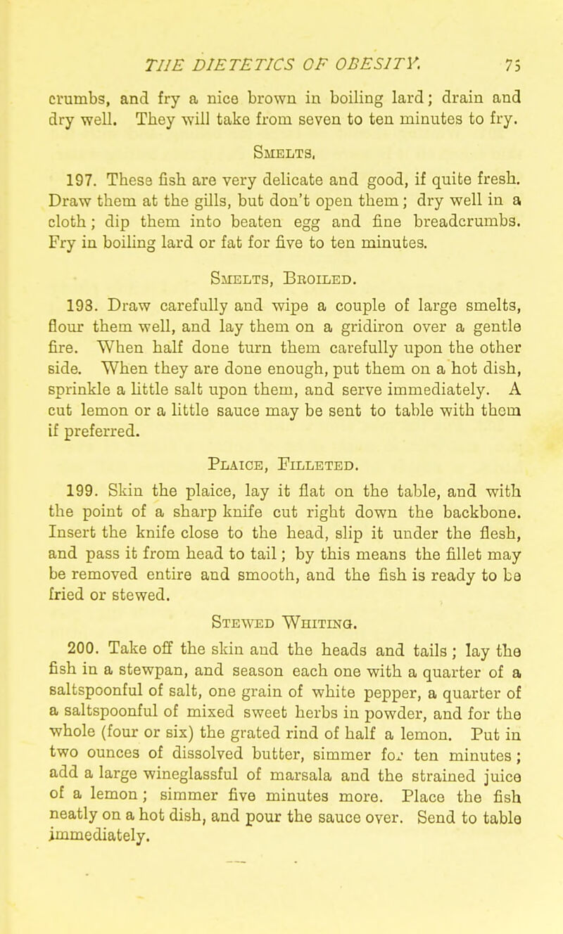 crumbs, and fry a nice brown in boiling lard; drain and dry well. They will take from seven to ten minutes to fry. Smelts. 197. These fish are very delicate and good, if quite fresh. Draw them at the gills, but don't open them; dry well in a cloth; dip them into beaten egg and fine breadcrumbs. Fry in boiling lard or fat for five to ten minutes. Sjielts, Bkoiled. 198. Draw carefully and wipe a couple of large smelts, flour them well, and lay them on a gridiron over a gentle fire. When half done turn them carefully upon the other side. When they are done enough, put them on a hot dish, sprinkle a Uttle salt upon them, and serve immediately. A cut lemon or a little sauce may be sent to table with them if preferred. Plaice, Filleted. 199. Skin the plaice, lay it flat on the table, and with the point of a sharp knife cut right down the backbone. Insert the knife close to the head, slip it under the flesh, and pass it from head to tail; by this means the fillet may be removed entire and smooth, and the fish is ready to be fried or stewed. Stewed Whiting. 200. Take off the skin and the heads and tails ; lay the fish in a stewpan, and season each one with a quarter of a saltspoonful of salt, one grain of white pepper, a quarter of a saltspoonful of mixed sweet herbs in powder, and for the whole (four or six) the grated rind of half a lemon. Put in two ounces of dissolved butter, simmer fox ten minutes; add a large wineglassful of marsala and the strained juice of a lemon; simmer five minutes more. Place the fish neatly on a hot dish, and pour the sauce over. Send to table immediately.
