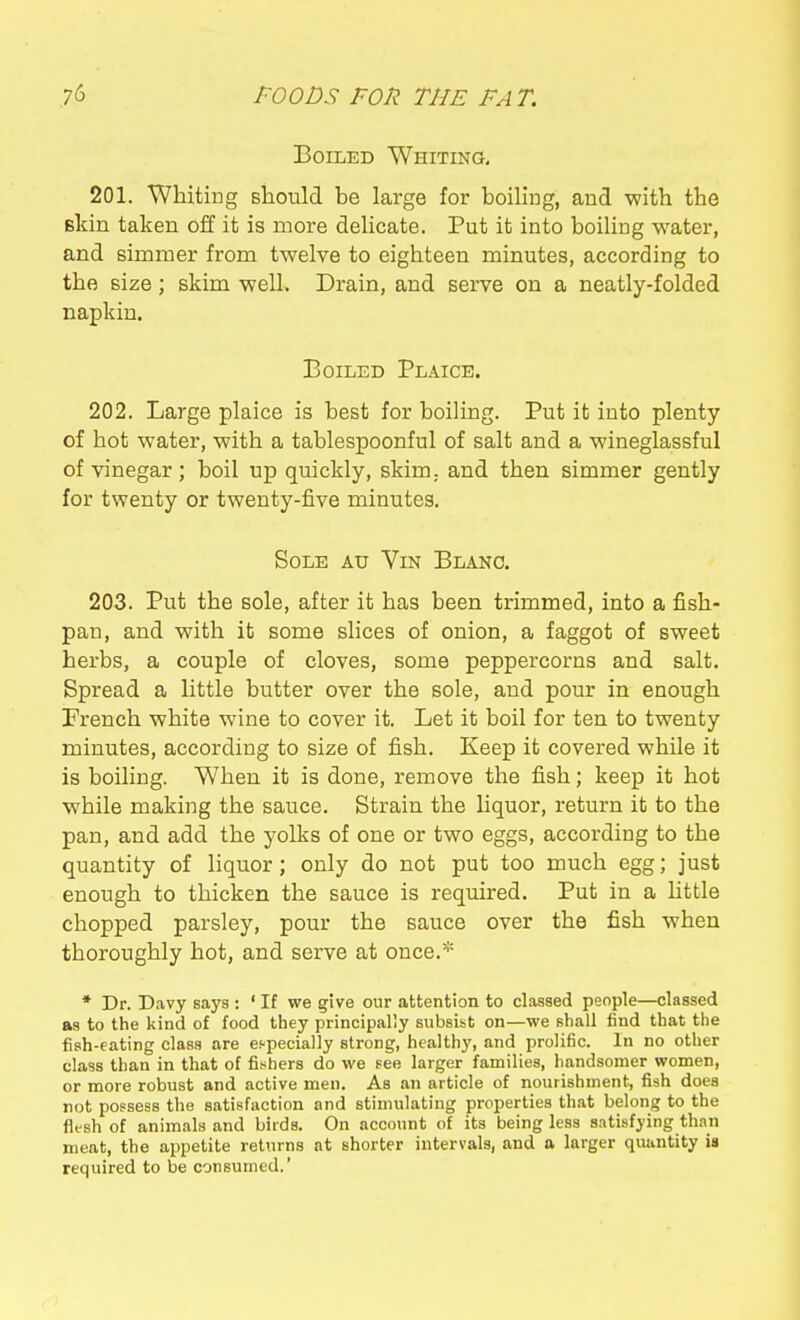 Boiled Whiting, 201. Whiting should he large for boiling, and with the skin taken off it is more delicate. Put it into boiling water, and Bimraer from twelve to eighteen minutes, according to the size; skim well. Drain, and serve on a neatly-folded napkin. Boiled Plaice. 202. Large plaice is best for boiling. Put it into plenty of hot water, with a tablespoonful of salt and a wineglassful of vinegar ; boil up quickly, skim,, and then simmer gently for twenty or twenty-five minutes. Sole au Vin Blanc. 203. Put the sole, after it has been trimmed, into a fish- pan, and with it some shoes of onion, a faggot of sweet herbs, a couple of cloves, some peppercorns and salt. Spread a little butter over the sole, and pour in enough French white wine to cover it. Let it boil for ten to twenty minutes, according to size of fish. Keep it covered while it is boiling. When it is done, remove the fish; keep it hot while making the sauce. Strain the liquor, return it to the pan, and add the yolks of one or two eggs, according to the quantity of liquor; only do not put too much egg; just enough to thicken the sauce is required. Put in a httle chopped parsley, pour the sauce over the fish when thoroughly hot, and serve at once.* * Dr. Davy says : ' If we give our attention to classed people—classed as to the kind of food they principally subsist on—we shall find that the fish-eating class are especially strong, healthy, and prolific. In no other class than in that of fishers do we Fee larger families, handsomer women, or more robust and active men. As an article of nourishment, fish does not possess the satisfaction and stimulating properties that belong to the flesh of animals and birds. On account of its being less s.itisfying than meat, the appetite returns at shorter intervals, and a larger quantity is required to be consumed.'
