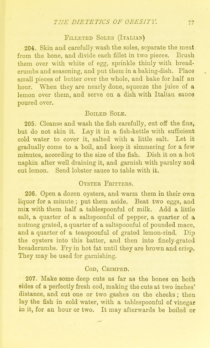 Filleted Soles (Italian) 204. Skin and carefully wash the soles, separate the meat from the bone, and divide each fillet in two pieces. Brush them over with white of egg, sprinkle thinly with bread- crumbs and seasoning, and put them in a baking-dish. Place small pieces of butter over the whole, and bake for half an hour. When they are nearly done, squeeze the juice of a lemon over them, and serve on a dish with Italian sauce poured over. Boiled Sole. 205. Cleanse and wash the fish carefully, cut off the fins, but do not skin it. Lay it in a fish-kettle with sufificient cold water to cover it, salted with a little salt. Let it gradually come to a boil, and keep it simmering for a few minutes, according to the size of the fish. Dish it on a hot napkin after well draining it, and garnish with parsley and cut lemon. Send lobster sauce to table with it. Oyster Fritters. 206. Open a dozen oysters, and warm them in their own liquor for a minute ; put them aside. Beat two eggs, and mix with them haK a tablespoonful of milk. Add a little salt, a quarter of a saltspoonful of pepper, a quarter of a nutmeg grated, a quarter of a saltspoonful of pounded mace, and a quarter of a teaspoonful of grated lemon-rind. Dip the oysters into this batter, and then into finely-grated breadcrumbs. Fry in hot fat until they are brown and crisp. They may be used for garnishing. Cod, Crimped. 207. Make some deep cuts as far as the bones on both sides of a perfectly fresh cod, making the cuts at two inches' distance, and cut one or two gashes on the cheeks; then lay the fish in cold water, with a tablespoonful of vinegar in it, for an hour or two. It may afterwards be boiled or