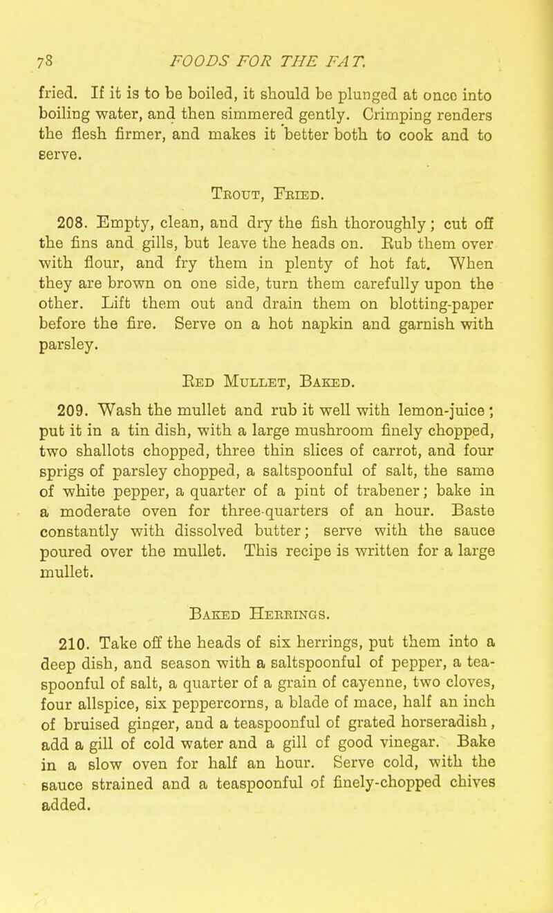 fried. If it is to be boiled, it should be plunged at once into boiling water, and then simmered gently. Crimping renders the flesh firmer, and makes it better both to cook and to eerve. Teout, Pkied. 208. Empty, clean, and dry the fish thoroughly; cut off the fins and gills, but leave the heads on. Eub them over with flour, and fry them in plenty of hot fat. When they are brown on one side, turn them carefully upon the other. Lift them out and drain them on blotting-paper before the fire. Serve on a hot napkin and garnish with parsley. Eed Mullet, Baked. 209. Wash the mullet and rub it well with lemon-juice *, put it in a tin dish, with a large mushroom finely chopped, two shallots chopped, three thin slices of carrot, and four sprigs of parsley chopped, a saltspoonful of salt, the same of white pepper, a quarter of a pint of trabener; bake in a moderate oven for three-quarters of an hour. Baste constantly with dissolved butter; serve with the sauce poured over the mullet. This recipe is written for a large mullet. Baked Heebings. 210. Take off the heads of six herrings, put them into a deep dish, and season with a saltspoonful of pepper, a tea- spoonful of salt, a quarter of a grain of cayenne, two cloves, four allspice, six peppercorns, a blade of mace, half an inch of bruised ginger, and a teaspoonful of grated horseradish, add a gill of cold water and a gill of good vinegar. Bake in a slow oven for half an hour. Serve cold, with the sauce strained and a teaspoonful of finely-chopped chives added.