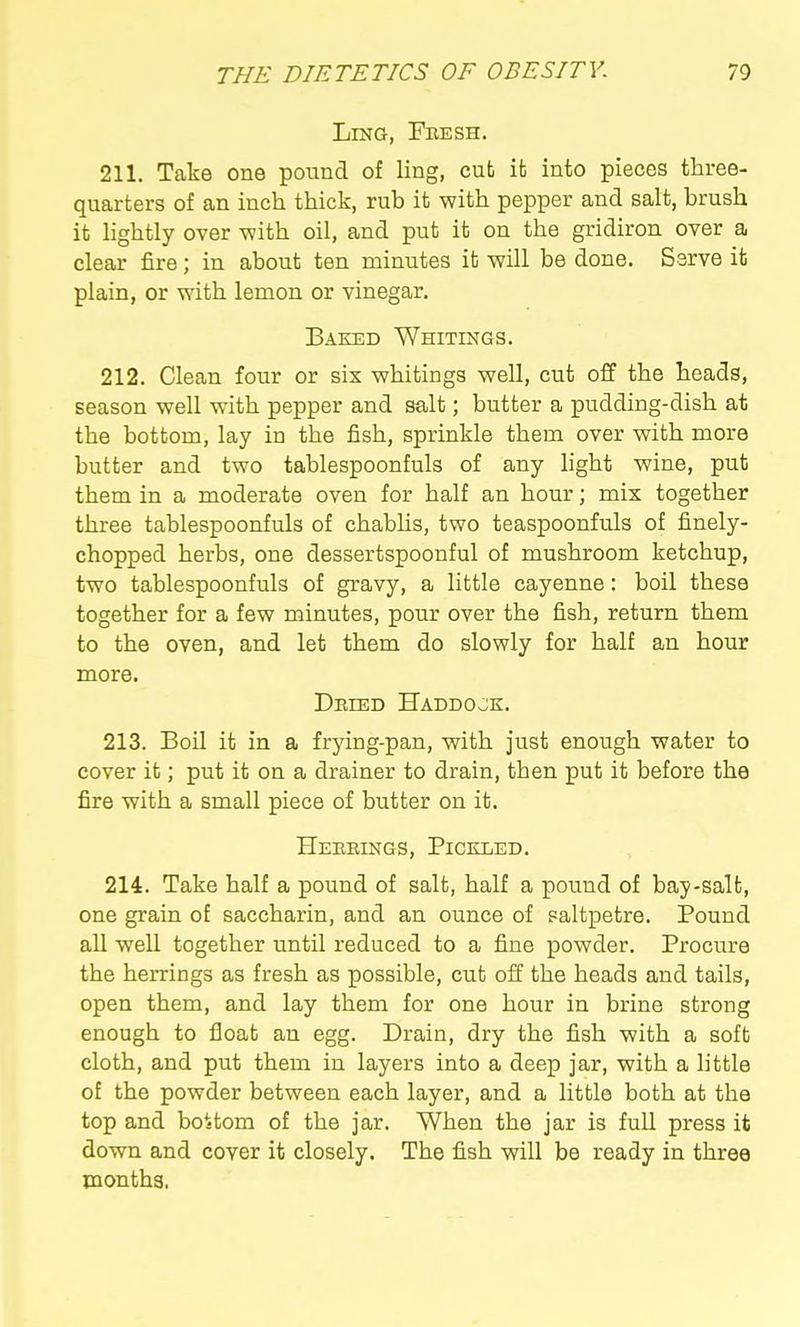 Ling, Fbesh. 211. Take one pound of ling, cub it into pieces three- quarters of an inch thick, rub it with pepper and salt, brush it lightly over v?ith oil, and put it on the gridiron over a clear fire; in about ten minutes it will be done. Serve it plain, or with lemon or vinegar. Baked Whitings. 212. Clean four or six whitings well, cut off the heads, season well with pepper and salt; butter a pudding-dish at the bottom, lay in the fish, sprinkle them over with more butter and two tablespoonfuls of any light wine, put them in a moderate oven for half an hour; mix together three tablespoonfuls of chabUs, two teaspoonfuls of finely- chopped herbs, one dessertspoonful of mushroom ketchup, two tablespoonfuls of gravy, a little cayenne: boil these together for a few minutes, pour over the fish, return them to the oven, and let them do slowly for half an hour more. Deied Haddojk. 213. Boil it in a frying-pan, with Just enough water to cover it; put it on a drainer to drain, then put it before the fire with a small piece of butter on it. Hebeings, Pickled. 214. Take half a pound of salt, half a pound of bay-salt, one grain of saccharin, and an ounce of saltpetre. Pound all well together until reduced to a fine powder. Procure the herrings as fresh as possible, cut oil the heads and tails, open them, and lay them for one hour in brine strong enough to float an egg. Drain, dry the fish with a soft cloth, and put them in layers into a deep jar, with a little of the powder between each layer, and a little both at the top and boUom of the jar. When the jar is full press it down and cover it closely. The fish will be ready in three months,