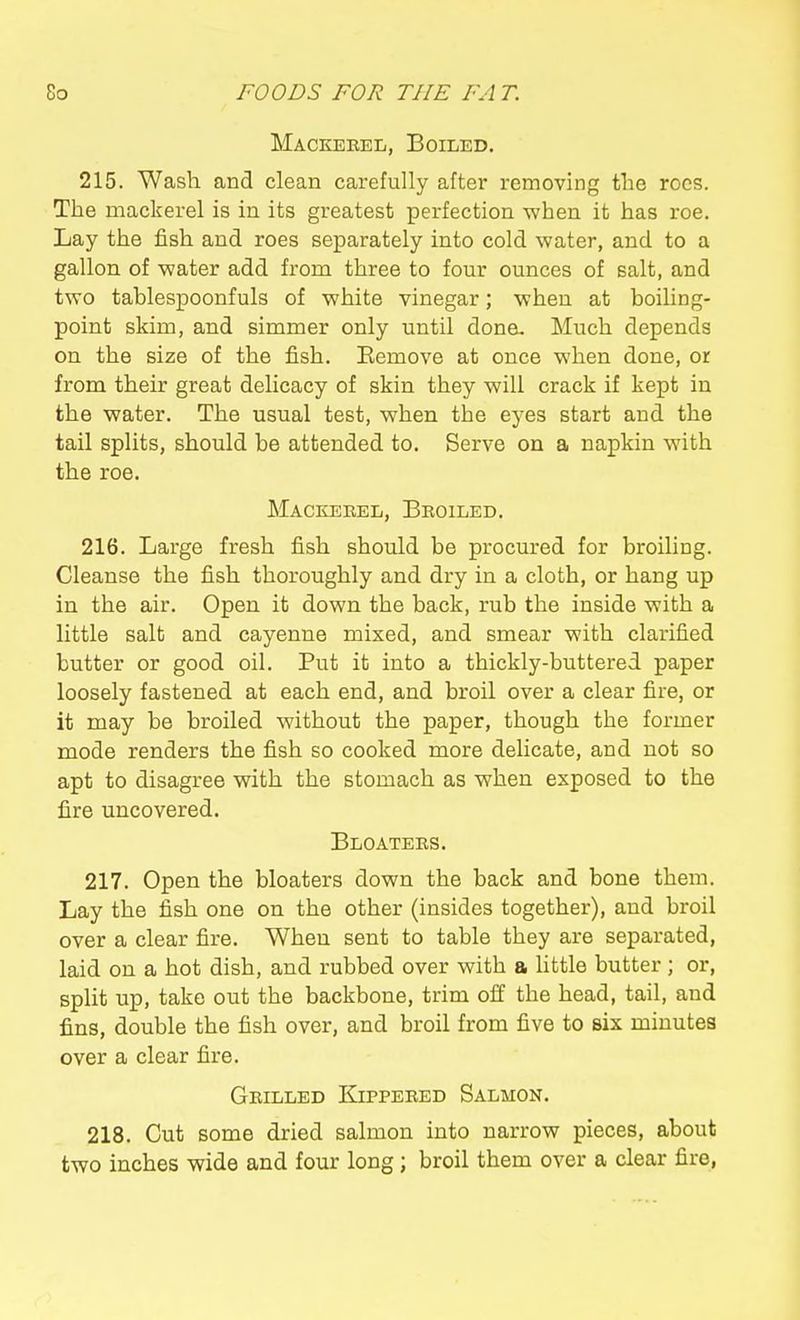 Mackebel, Boiled. 215. Wash and clean carefully after removing the rocs. The mackerel is in its greatest perfection when it has roe. Lay the fish and roes separately into cold water, and to a gallon of water add from three to four ounces of salt, and two tablespoonfuls of white vinegar; when at boiling- point skim, and simmer only until done. Much depends on the size of the fish. Eemove at once when done, or from their great delicacy of skin they will crack if kept in the water. The usual test, when the eyes start and the tail splits, should be attended to. Serve on a napkin with the roe. Mackerel, Broiled. 216. Large fresh fish should be procured for broiling. Cleanse the fish thoroughly and dry in a cloth, or hang up in the air. Open it down the back, rub the inside with a little salt and cayenne mixed, and smear with clarified butter or good oil. Put it into a thickly-buttered paper loosely fastened at each end, and broil over a clear fire, or it may be broiled without the paper, though the former mode renders the fish so cooked more delicate, and not so apt to disagree with the stomach as when exposed to the fire uncovered. Bloaters. 217. Open the bloaters down the back and bone them. Lay the fish one on the other (insides together), and broil over a clear fire. When sent to table they are separated, laid on a hot dish, and rubbed over with a httle butter ; or, split up, take out the backbone, trim off the head, tail, and fins, double the fish over, and broil from five to six minutes over a clear fire. Grilled Kippered Salmon. 218. Cut some dried salmon into narrow pieces, about two inches wide and four long; broil them over a clear fire,
