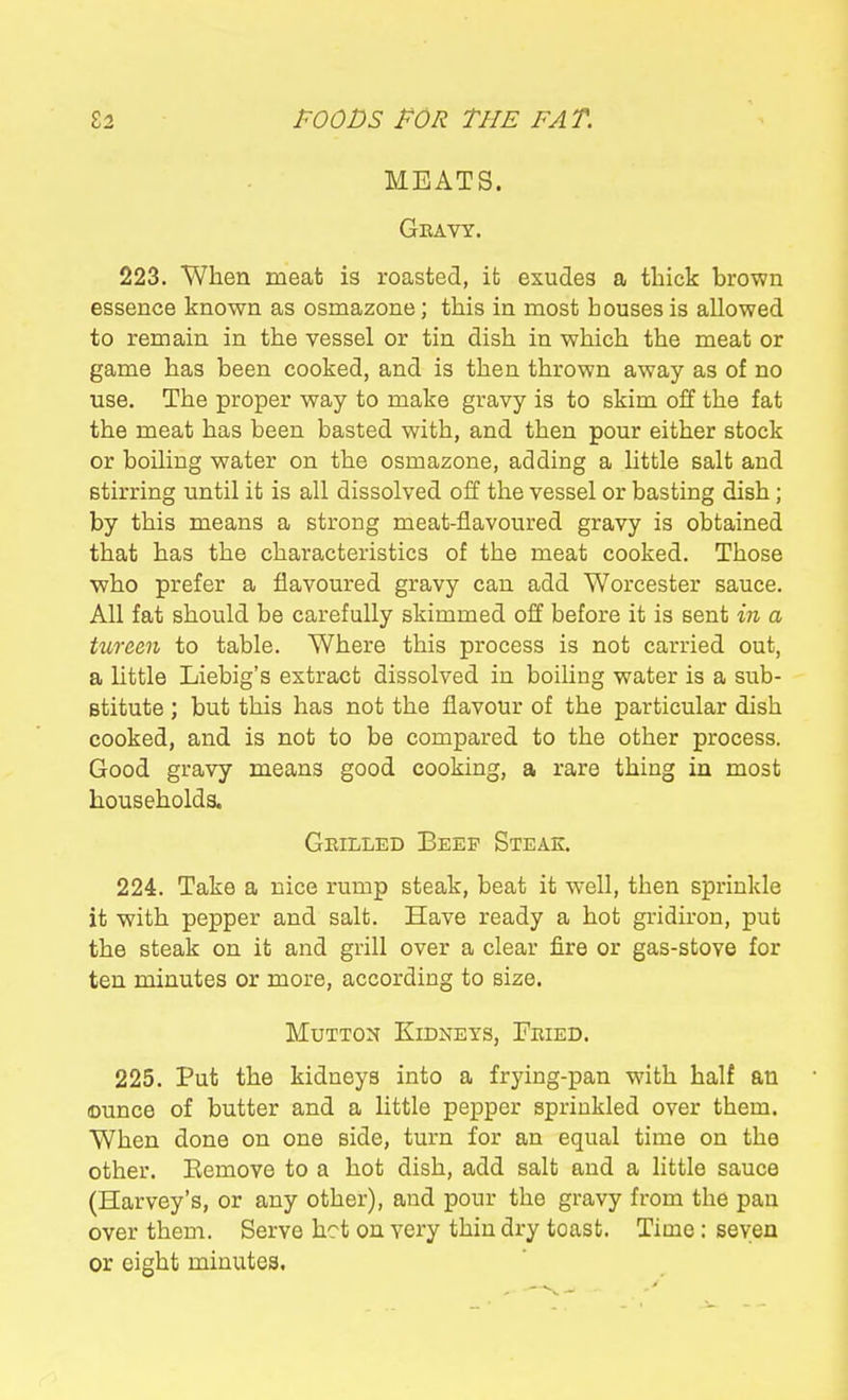 MEATS. Geavy. 223. When meat is roasted, it exudes a thick brown essence known as osmazone; this in most bouses is allowed to remain in the vessel or tin dish in which the meat or game has been cooked, and is then thrown away as of no use. The proper way to make gravy is to skim off the fat the meat has been basted with, and then pour either stock or boiling water on the osmazone, adding a little salt and stirring until it is all dissolved off the vessel or basting dish ; by this means a strong meat-flavoured gravy is obtained that has the characteristics of the meat cooked. Those who prefer a flavoured gravy can add Worcester sauce. All fat should be carefully skimmed off before it is sent in a tureen to table. Where this process is not carried out, a little Liebig's extract dissolved in boiling water is a sub- stitute ; but this has not the flavour of the particular dish cooked, and is not to be compared to the other process. Good gravy means good cooking, a rare thing in most households. Geilled Beep Steak. 224. Take a nice rump steak, beat it well, then sprinkle it with pepper and salt. Have ready a hot gridiron, put the steak on it and grill over a clear fire or gas-stove for ten minutes or more, according to size. Mutton Kidneys, Feied. 225. Put the kidneys into a frying-pan with half an ounce of butter and a little pepper sprinkled over them. When done on one side, turn for an equal time on the other. Eemove to a hot dish, add salt and a little sauce (Harvey's, or any other), and pour the gravy from the pan over them. Serve hot on very thin dry toast. Time: seven or eight minutes.