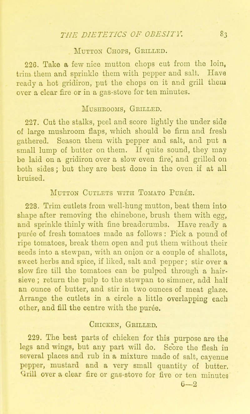 Mutton Chops, Grilled. 226. Take a few nice mutton chops cut from the loin, trim them and si3riukle them with pepper and salt. Have ready a hot gridiron, put the chops on it and grill them over a clear fire or in a gas-stove for ten minutes. MUSHEOOMS, GeILLED. 227. Cut the stalks, peel and score lightly the under side of large mushroom flaps, which should be firm and fresh gathered. Season them with pepper and salt, and put a small lump of butter on them. If quite sound, they may be laid on a gridiron over a slow even fire| and grilled on both sides; but they are best done in the oven if at all bruised. Mutton Cutlets with Tomato Pueee. 228. Trim cutlets from well-hung mutton, beat them into shape after removing the chinebone, brush them with egg, and sprinkle thinly with fine breadcrumbs. Have ready a puree of fresh tomatoes made as follows : Pick a pound of ripe tomatoes, break them open and put them without their seeds into a stewpan, with an onion or a couple of shallots, sweet herbs and spice, if liked, salt and pepper; stir over a slow fire till the tomatoes can be pulped through a hair- sieve ; return the pulp to the stewpan to simmer, add half an ounce of butter, and stir in two ounces of meat glaze. Arrange the cutlets in a circle a little overlapping each other, and fill the centre with the puree. Chicken, Geilled. 229. The best parts of chicken for this purpose are the legs and wings, but any part will do. Score the flesh in several places and rub in a mixture made of salt, cayenne pepper, mustard and a very small quantity of butter. Qrill over a clear fire or gas-stove for five or ten minutea G—2