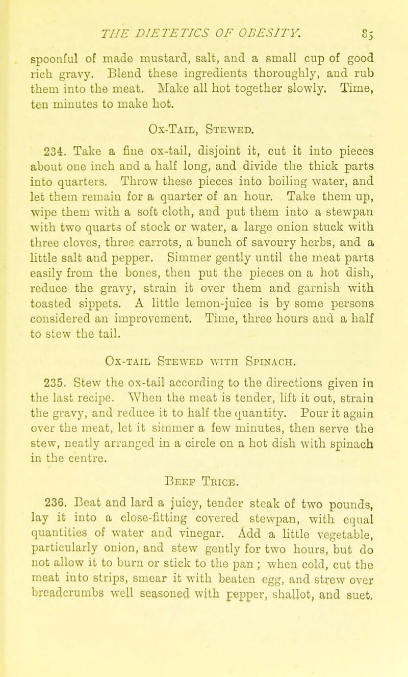 spoonful of made mustard, salt, and a small cup of good rich gravy. Blend these ingredients thoroughly, and rub them into the meat. Make all hot together slowly. Time, ten minutes to make hot. Ox-Taiij, Stewed. 234. Take a fine ox-tail, disjoint it, cut it into pieces about one inch and a half long, and divide the thick parts into quarters. Throw these pieces into boiling water, and let them remain for a quarter of an hour. Take them up, wipe them with a soft cloth, and put them into a stewpan with two quarts of stock or water, a large onion stuck with three cloves, three carrots, a bunch of savoury herbs, and a little salt and pepper. Simmer gently until the meat parts easily from the bones, then put the pieces on a hot dish, reduce the gravy, strain it over them and garnish with toasted sippets. A little lemon-juice is by some persons considered an improvement. Time, three hours and a half to stew the tail. Ox-tail Stewed with Spinach. 235. Stew the ox-tail according to the directions given in the last recipe. When the meat is tender, lift it out, strain the gravy, and reduce it to half the quantity. Pour it again over the meat, let it simmer a few minutes, then serve the stew, neatly arranged in a circle on a hot dish with spinach in the centre. Beep Teice. 236. Beat and lard a juicy, tender steak of two pounds, lay it into a close-fitting covered stewpan, with equal quantities of water and vinegar. Add a httle vegetable, particularly onion, and stew gently for two hours, but do not allow it to burn or stick to the pan ; when cold, cut the meat into strips, smear it with beaten egg, and strew over breadcrumbs well seasoned with ppper, shallot, and suet,