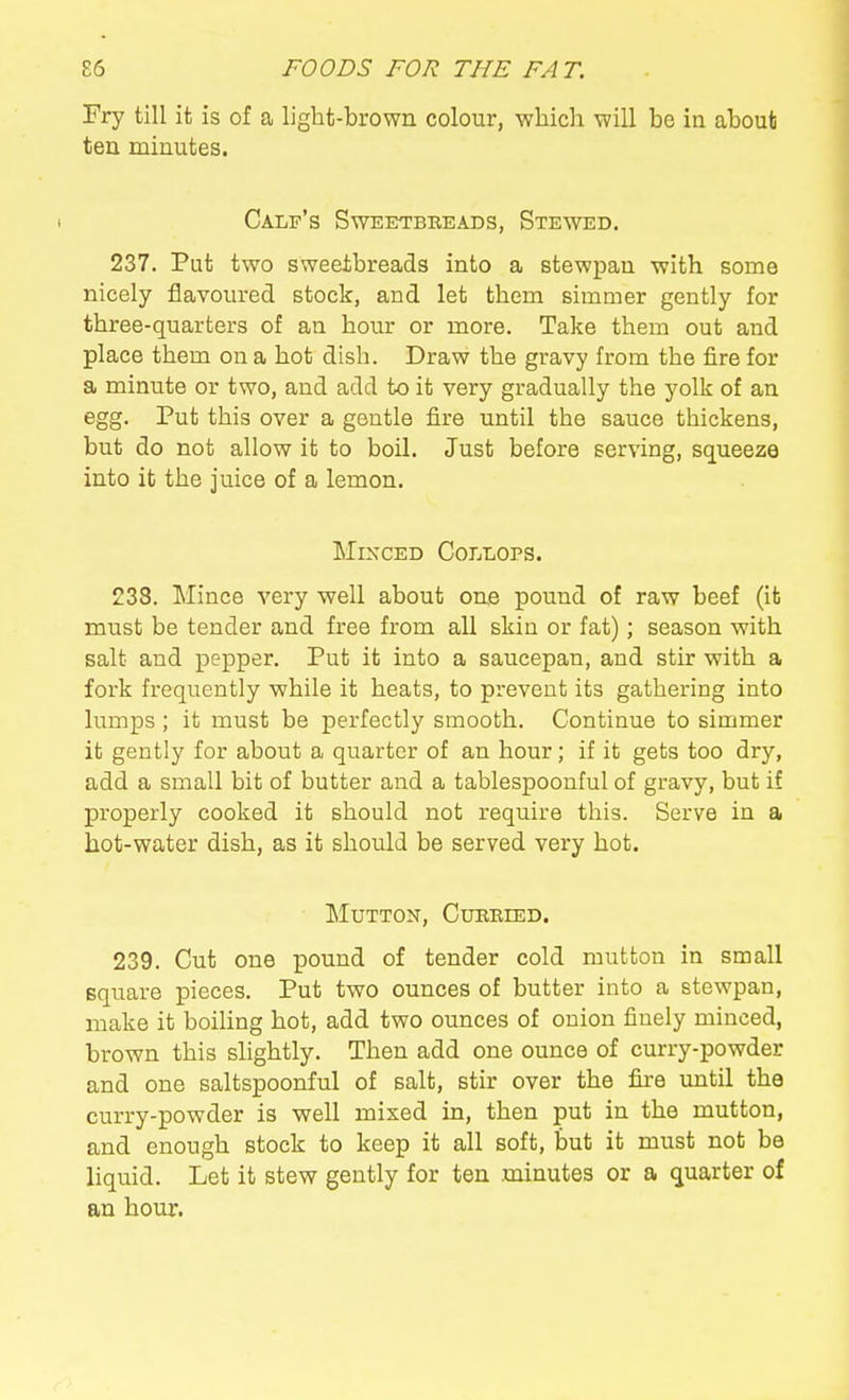 Fry till ifc is of a light-brown colour, whicli will be in about ten minutes. Calf's Sweetbreads, Stewed. 237. Put two sweetbreads into a stewpan with some nicely flavoured stock, and let them simmer gently for three-quarters of an hour or more. Take them out and place them on a hot dish. Draw the gravy from the fire for a minute or two, and add to it very gradually the yolk of an egg. Put this over a gentle fire until the sauce thickens, but do not allow it to boil. Just before serving, squeeze into it the juice of a lemon. Minced CorjLOPS. 238. Mince very well about one pound of raw beef (ifc must be tender and free from all skin or fat); season with salt and pepper. Put it into a saucepan, and stir with a fork frequently while it heats, to prevent its gathering into lumps ; it must be perfectly smooth. Continue to simmer it gently for about a quarter of an hour; if it gets too dry, add a small bit of butter and a tablespoonful of gravy, but if properly cooked it should not require this. Serve in a hot-water dish, as it should be served very hot. Mutton, Cueeied. 239. Cut one pound of tender cold mutton in small square pieces. Put two ounces of butter into a stewpan, make it boiling hot, add two ounces of onion finely minced, brown this slightly. Then add one ounce of curry-powder and one saltspoonful of salt, stir over the fire until the curry-powder is well mixed in, then put in the mutton, and enough stock to keep it all soft, but it must not be liquid. Let it stew gently for ten minutes or a quarter of an hour.