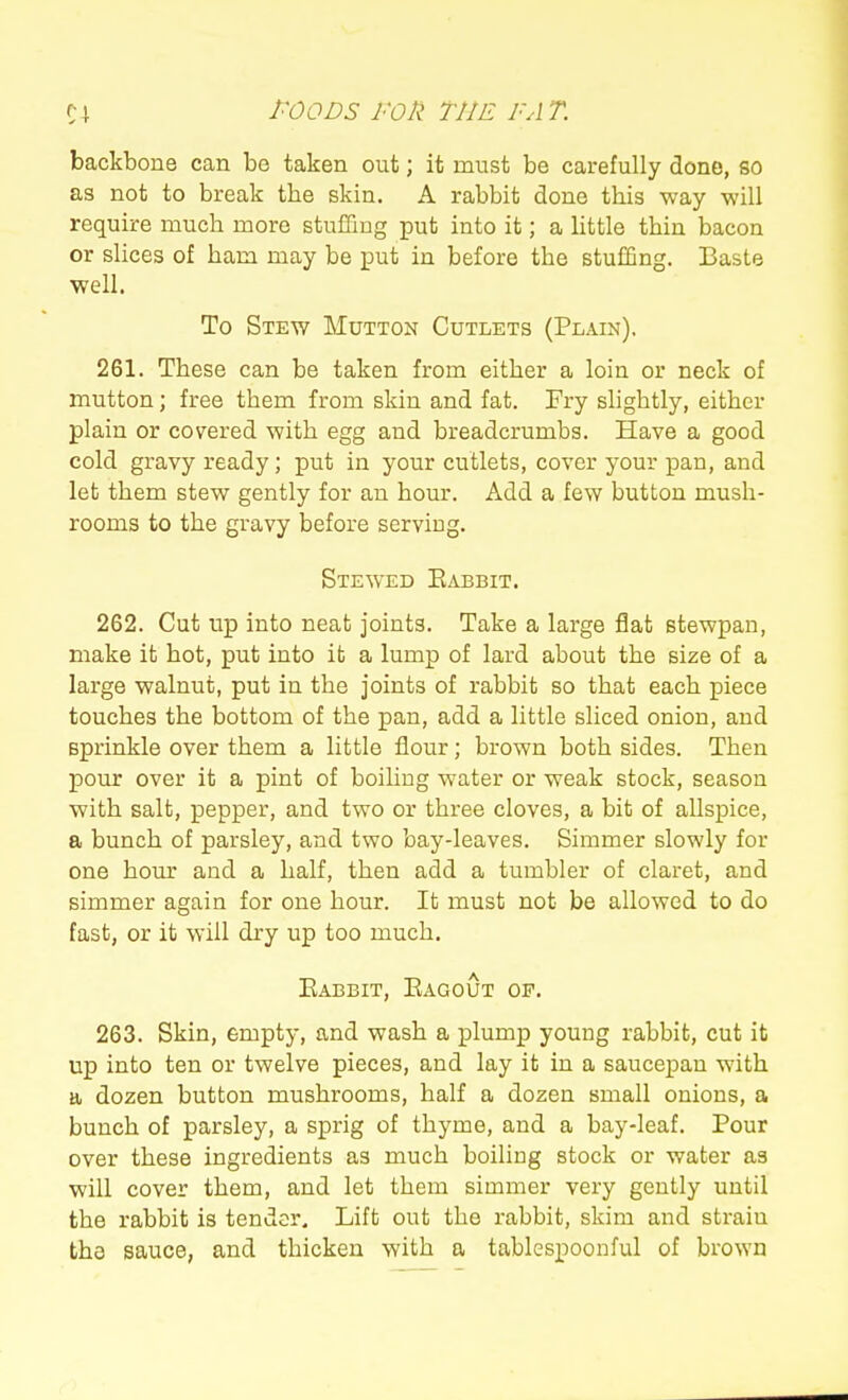 backbone can be taken out; it must be carefully done, so as not to break the skin. A rabbit done this way will require much more stuffing put into it; a little thin bacon or slices of ham may be put in before the stuffing. Baste well. To Stew Mutton Cutlets (Plain), 261. These can be taken from either a loin or neck of mutton; free them from skin and fat. Fry slightly, either plain or covered with egg and breadcrumbs. Have a good cold gravy ready; put in your cutlets, cover your pan, and let them stew gently for an hour. Add a few button mush- rooms to the gravy before serving. Stewed Eabbit. 262. Cut up into neat joints. Take a large flat stewpan, make it hot, put into ifc a lump of lard about the size of a large walnut, put in the joints of rabbit so that each piece touches the bottom of the pan, add a little sliced onion, and sprinkle over them a little flour; brown both sides. Then pour over it a pint of boiling water or weak stock, season with salt, pepper, and two or three cloves, a bit of allspice, a bunch of parsley, and two bay-leaves. Simmer slowly for one hour and a half, then add a tumbler of claret, and simmer again for one hour. It must not be allowed to do fast, or it will dry up too much. Eabbit, EAGoijT of. 263. Skin, empty, and wash a plump young rabbit, cut it up into ten or twelve pieces, and lay it in a sauce^Dan with a dozen button mushrooms, half a dozen small onions, a bunch of parsley, a sprig of thyme, and a bay-leaf. Pour over these ingredients as much boiling stock or water as will cover them, and let them simmer very gently until the rabbit is tender. Lift out the rabbit, skim and strain the sauce, and thicken with a tablespoonful of brown