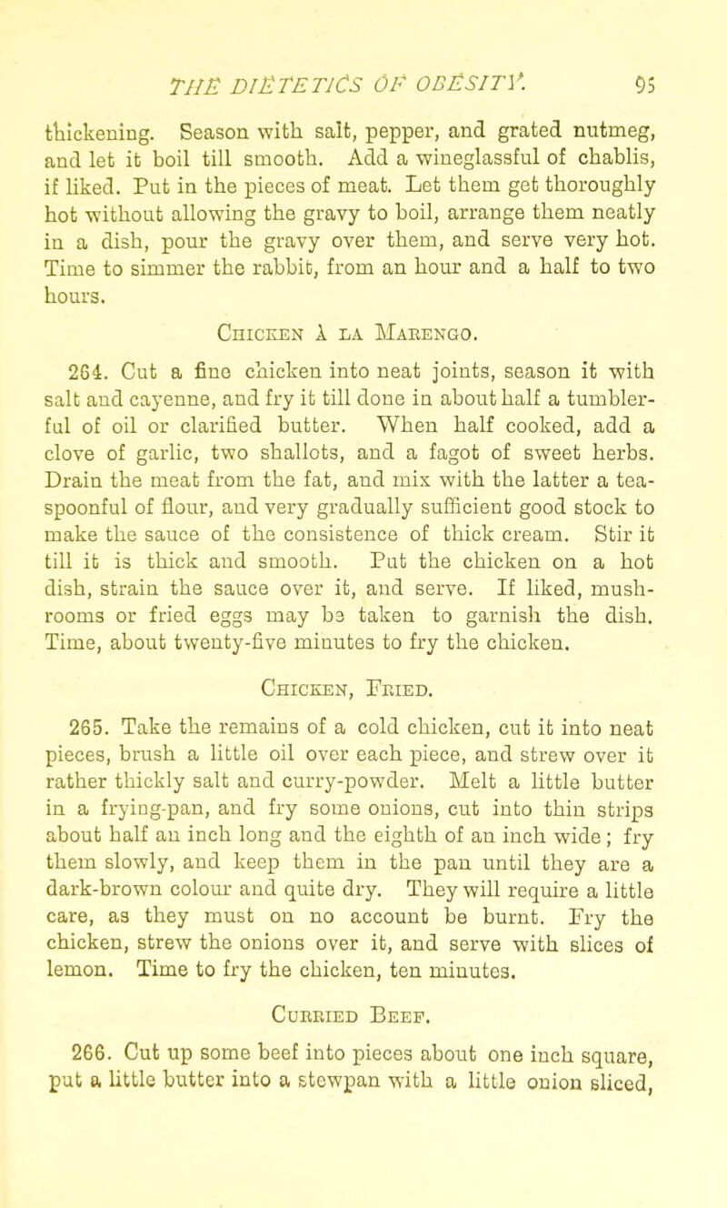 thickening. Season with salt, pepper, and grated nutmeg, and let it boil till smooth. Add a wineglassful of chablis, if Uked. Put in the pieces of meat. Let them get thoroughly hot without allowing the gravy to boil, arrange them neatly in a dish, pour the gravy over them, and serve very hot. Time to simmer the rabbit, from an hour and a half to two hours. Chicken 1 la Maeengo. 264. Cut a fine chicken into neat joints, season it with salt and cayenne, and fry it till done in about half a tumbler- ful of oil or clarified butter. When half cooked, add a clove of garlic, two shallots, and a fagot of sweet herbs. Drain the meat from the fat, and mix with the latter a tea- spoonful of flour, and very gradually sufficient good stock to make the sauce of the consistence of thick cream. Stir it till it is thick and smooth. Pat the chicken on a hot dish, strain the sauce over it, and serve. If liked, mush- rooms or fried eggs may be taken to garnish the dish. Time, about twenty-five minutes to fry the chicken. Chicken, FraED. 265. Take the remains of a cold chicken, cut it into neat pieces, brush a little oil over each piece, and strew over it rather thickly salt and curry-powder. Melt a little butter in a frying-pan, and fry some onions, cut into thin strips about half an inch long and the eighth of an inch wide; fry them slowly, and keep them in the pan until they are a dark-brown colom* and quite dry. They will require a little care, as they must on no account be burnt. Fry the chicken, strew the onions over it, and serve with slices of lemon. Time to fry the chicken, ten minutes. CuEEiED Beep. 266. Cut up some beef into pieces about one inch square, put a little butter into a stewpan with a little onion sliced,