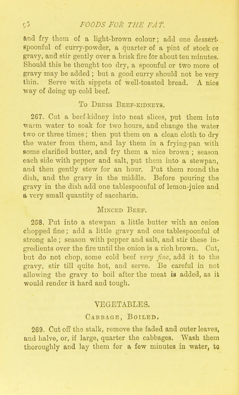 and fry them of a light-brown colour; add one dessert- spoonful of curry-powder, a quarter of a pint of stock or gravy, and stir gently over a brisk fire for about ten minutes. Should this be thought too dry, a spoonful or two more ol gravy may be added ; but a good curry should not be very thin. Serve with sippets of well-toasted bread. A nice way of doing up cold beef. To Deess Beef-kidneys. 267. Cut a beef-kidney into neat shces, put them into warm water to soak for two hours, and change the water two or three times ; then put them on a clean cloth to dry the water from them, and lay them in a frying-pan with some clarified butter, and fry them a nice brown ; season each side with pepper and salt, put them into a stewpan, and then gently stew for an hour. Put them round the dish, and the gravy in the middle. Before pouring the gravy in the dish add one tablespoonful of lemon-juice and a very small quantity of saccharin. MmcED Beef. 238. Put into a stewpan a little butter with an onion chopped fine; add a little gravy and one tablespoonful of strong ale ; season with pepper and salt, and stir these in- gredients over the fire until the onion is a rich brown. Cut, but do not chop, some cold beef very fine, add it to the gravy, stir till quite hot, and serve. Be careful in not allowing the gravy to boil after the meat is added, as it ■would render it hard and tough. VEGETABLES. Cabbage, Boiled. 269. Cut off the stalk, remove the faded and outer leaves, and halve, or, if large, quarter the cabbages. Wash them thoroughly and lay them for a few minutes in water, to