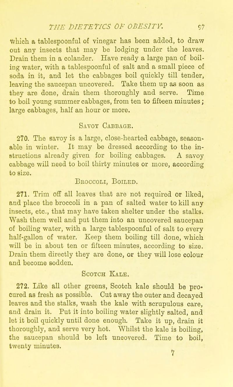 wkicli a tablespoonful of vinegar has been added, to draw out any insects that may be lodging under the leaves. Drain them in a colander. Have ready a large pan of boil- ing water, with a tablespoonful of salt and a small piece of soda in it, and let the cabbages boil quickly till tender, leaving the saucepan uncovered. Take them up as soon as they are done, drain them thoroughly and serve. Time to boil young summer cabbages, from ten to fifteen minutes; large cabbages, half an hour or more. Savoy Cabbage. 270. The savoy is a large, close-hearted cabbage, season- able in winter. It may be dressed according to the in- structions already given for boiling cabbages. A savoy cabbage wiU need to boil thirty minutes or more, according to size. Beoccoli, Boiled. 271. Trim off all leaves that are not required or liked, and place the broccoli in a pan of salted water to kill any insects, etc., that may have taken shelter under the stalks. Wash them well and put them into an uncovered saucepan of boiling water, with a large tablespoonful of salt to every half-gallon of water. Keep them boiling till done, which will be in about ten or fifteen minutes, according to size. Drain them directly they are done, or they will lose colour and become sodden. Scotch Kale. 272. Like all other greens, Scotch kale should be pro- cured as fresh as possible. Cut away the outer and decayed leaves and the stalks, wash the kale with scrupulous care, and drain it. Put it into boiling water slightly salted, and let it boil quickly until done enough. Take it up, drain it thoroughly, and serve very hot. Whilst the kale is boiling, the saucepan should be left uncovered. Time to boil, twenty minutes.