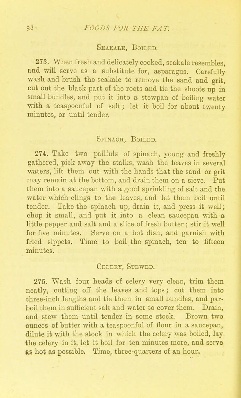 Seaeale, Boiled. 273. When fresh and delicately cooked, seakale resembles, and will serve as a substitute for, asparagus. Carefully wash and brush the seakale to remove the sand and grit, cut out the black part of the roots and tie the shoots up in small bundles, and put it into a stewpan of boiling water with a teaspoonful of salt; let it boil for about twenty minutes, or until tender. Spinach, Boiled. 274. Take two pailfuls of spinach, young and freshly gathered, pick away the stalks, wash the leaves in several waters, lift them out with the hands that the sand or grit may remain at the bottom, and drain them on a sieve. Put them into a saucepan with a good sprinkling of salt and the water which clings to the leaves, and let them boil until tender. Take the spinach up, drain it, and press it well; chop it small, and put it into a clean saucepan with a little pepper and salt and a slice of fresh butter ; stir it well for five minutes. Serve on a hot dish, and garnish with fried sippets. Time to boil the spinach, ten to fifteen minutes. Celery, Stewed. 275. Wash four heads of celery very clean, trim them neatly, cutting off the leaves and tops; cut them into three-inch lengths and tie them in small bundles, and par- boil them in sufficient salt and water to cover them. Drain, and stew them until tender in some stock. Brown two ounces of butter with a teaspoonful of flour in a saucepan, dilute it with the stock in which the celery was boiled, lay the celery in it, let it boil for ten minutes more, and serve as hot as possible. Time, three-quarters of an hour.