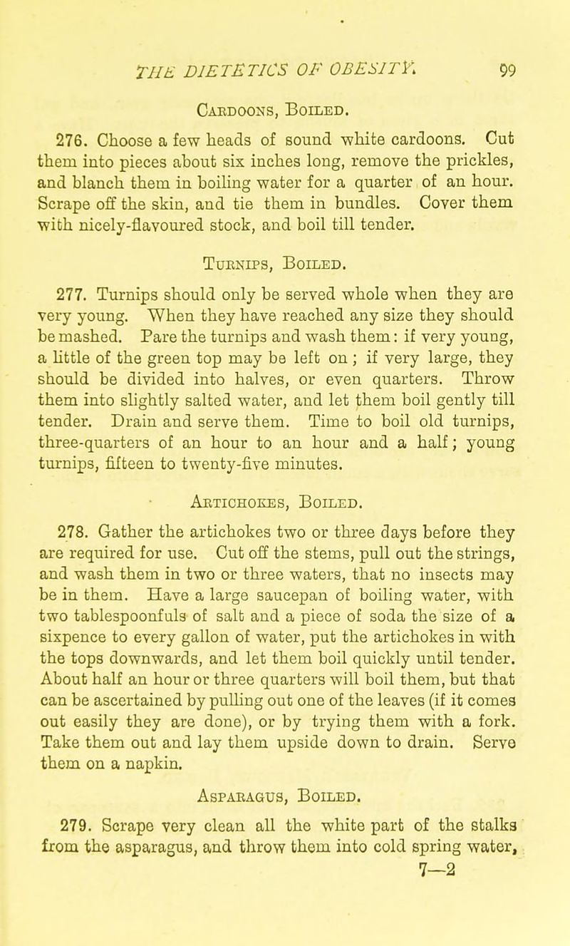 Caedoons, Boiled. 276. Choose a few heads of sound V7hite cardoons. Cut them into pieces about six inches long, remove the prickles, and blanch them in boiUng water for a quarter of an hour. Scrape off the skin, and tie them in bundles. Cover them with nicely-flavoured stock, and boil till tender. TuENiPS, Boiled. 277. Turnips should only be served whole when they are very young. When they have reached any size they should be mashed. Pare the turnips and wash them: if very young, a httle of the green top may be left on ; if very large, they should be divided into halves, or even quarters. Throw them into shghtly salted water, and let them boil gently till tender. Drain and serve them. Time to boil old tm-nips, three-quarters of an hour to an hour and a half; young turnips, fifteen to twenty-five minutes. Aetichokes, Boiled. 278. Gather the artichokes two or three days before they are required for use. Cut off the stems, pull out the strings, and wash them in two or three waters, that no insects may be in them. Have a large saucepan of boiling water, with two tablespoonfuls of salb and a piece of soda the size of a sixpence to every gallon of water, put the artichokes in with the tops downwards, and let them boil quickly until tender. About haK an hour or three quarters will boil them, but that can be ascertained by pulling out one of the leaves (if it comeg out easily they are done), or by trying them with a fork. Take them out and lay them upside down to drain. Serve them on a napkin. AsPABAGUs, Boiled. 279. Scrape very clean all the white part of the stalks from the asparagus, and throw them into cold spring water, 7—2
