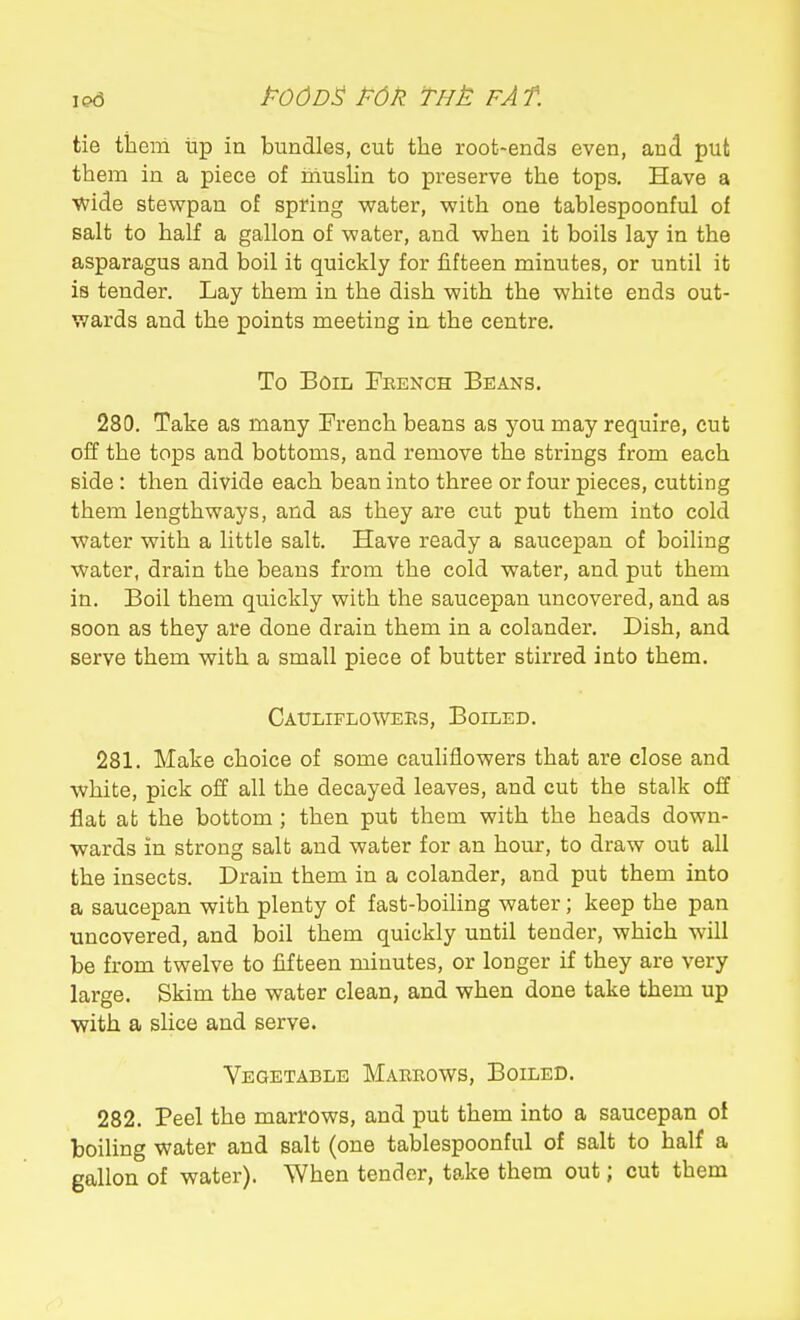 tie tiicm iip ia bundles, cut the root-ends even, and put them in a piece of iiiushn to preserve the tops. Have a wide stewpan of spring water, with one tablespoonful of salt to half a gallon of water, and when it boils lay in the asparagus and boil it quickly for fifteen minutes, or until it is tender. Lay them in the dish with the white ends out- wards and the points meeting in the centre. To Boil French Beans. 280. Take as many French beans as you may require, cut off the tops and bottoms, and remove the strings from each side : then divide each bean into three or four pieces, cutting them lengthways, and as they are cut put them into cold water with a little salt. Have ready a saucepan of boiling water, drain the beans from the cold water, and put them in. Boil them quickly with the saucepan uncovered, and as soon as they are done drain them in a colander. Dish, and serve them with a small piece of butter stirred into them. Catjliflowees, Boiled. 281. Make choice of some cauhflowers that are close and white, pick off all the decayed leaves, and cut the stalk off flat at the bottom ; then put them with the heads down- wards in strong salt and water for an hour, to draw out all the insects. Drain them in a colander, and put them into a saucepan with plenty of fast-boiling water; keep the pan uncovered, and boil them quickly until tender, which will be from twelve to fifteen minutes, or longer if they are very large. Skim the water clean, and when done take them up with a slice and serve. Vegetable Marrows, Boiled. 282. Peel the marrows, and put them into a saucepan of boiling water and salt (one tablespoonful of salt to half a gallon of water). When tender, take them out; cut them