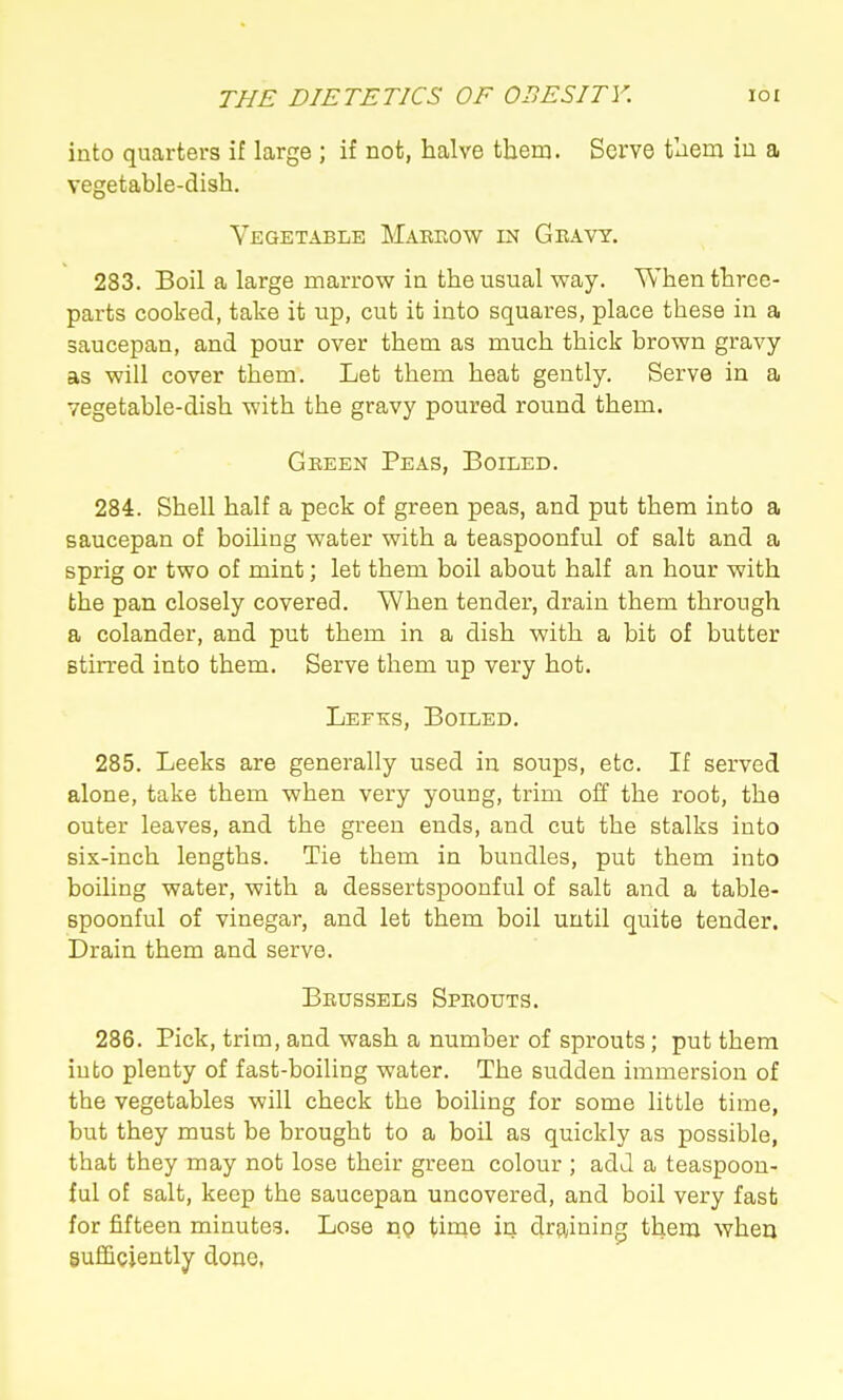 into quarters if large ; if not, halve them. Serve them iu a vegetable-dish. Vegetable Makeow in Geavy. 283. Boil a large marrow in the usual way. When three- parts cooked, take it up, cut it into squares, place these in a saucepan, and pour over them as much thick brown gravy as will cover them. Let them heat gently. Serve in a vegetable-dish with the gravy poured round them. Gkeen Peas, Boiled. 284. Shell half a peck of green peas, and put them into a saucepan of boiling water with a teaspoonful of salt and a sprig or two of mint; let them boil about half an hour with the pan closely covered. When tender, drain them through a colander, and put them in a dish with a bit of butter stirred into them. Serve them up very hot. Leeks, Boiled. 285. Leeks are generally used in soups, etc. If served alone, take them when very young, trim off the root, the outer leaves, and the green ends, and cut the stalks into six-inch lengths. Tie them in bundles, put them into boiling water, with a dessertspoonful of salt and a table- spoonful of vinegar, and let them boil until quite tender. Drain them and serve. Bkussels Spkouts. 286. Pick, trim, and wash a number of sprouts; put them into plenty of fast-boiling water. The sudden immersion of the vegetables will check the boiling for some little time, but they must be brought to a boil as quickly as possible, that they may not lose their green colour ; adJ a teaspoon- ful of salt, keep the saucepan uncovered, and boil very fast for fifteen minutes. Lose np time in draining them when sufficiently doue,