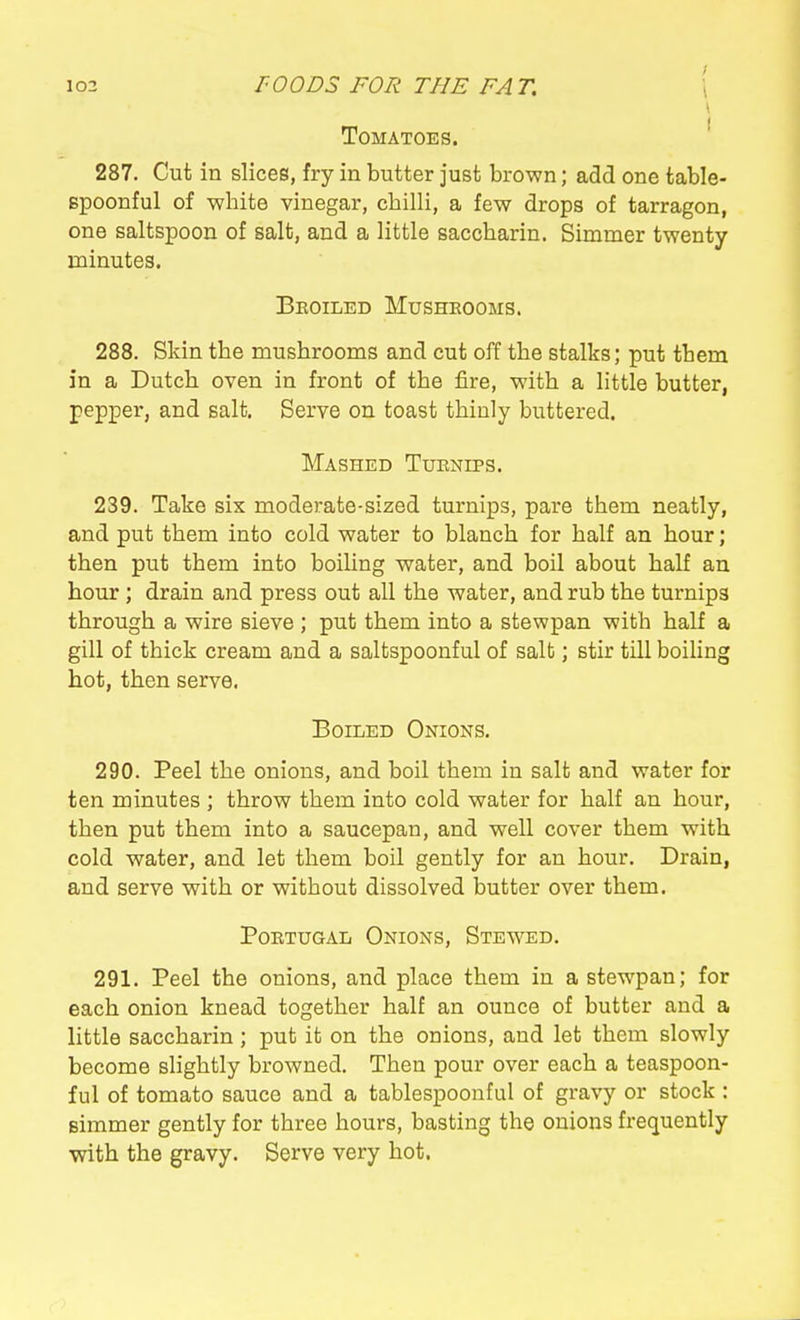 103 rOODS FOR THE FAT. \ Tomatoes. ' 287. Cut in slices, fry in butter just brown; add one table- spoonful of white vinegar, chilli, a few drops of tarragon, one saltspoon of salt, and a little saccharin. Simmer twenty minutes. Broiled Musheooms. 288. Skin the mushrooms and cut off the stalks; put them in a Dutch oven in front of the fire, with a little butter, pepper, and salt. Serve on toast thinly buttered. Mashed Tuknips. 239. Take six moderate-sized turnips, pare them neatly, and put them into cold water to blanch for half an hour; then put them into boiUng water, and boil about half an hour ; drain and press out all the water, and rub the turnips through a wire sieve ; put them into a stewpan with half a gill of thick cream and a saltspoonful of salt; stir till boiling hot, then serve. Boiled Onions. 290. Peel the onions, and boil them in salt and water for ten minutes ; throw them into cold water for half an hour, then put them into a saucepan, and well cover them with cold water, and let them boil gently for an hour. Drain, and serve with or without dissolved butter over them. Portugal Onions, Stewed. 291. Peel the onions, and place them in a stewpan; for each onion knead together half an ounce of butter and a little saccharin; put it on the onions, and let them slowly become slightly browned. Then pour over each a teaspoon- ful of tomato sauce and a tablespoonful of gravy or stock: simmer gently for three hours, basting the onions frequently with the gravy. Serve very hot.