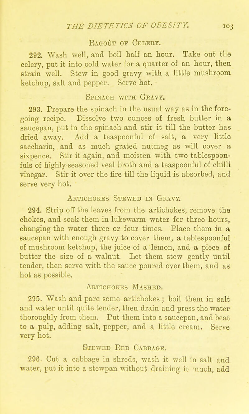 Eago6t of Celery. 292. Wash well, aud boil half an hour. Take out the celery, put it into cold water for a quarter of an hour, then strain well. Stew in good gravy with a little mushroom ketchup, salt and pepper. Serve hot. Spinach with Geavt. 293. Prepare the spinach in the usual way as in the fore- going recipe. Dissolve two ounces of fresh butter in a saucepan, put in the spinach and stir it till the butter has dried away. Add a teaspoonful of salt, a very little saccharin, and as much grated nutmeg as will cover a sixpence. Stir it again, and moisten with two tablespoon- fuls of highly-seasoned veal broth and a teaspoonful of chilli vinegar. Stir it over the fire till the liquid is absorbed, and serve very hot. Artichokes Stewed in Gravy. 294. Strip off the leaves from the artichokes, remove the chokes, and soak them in lukewarm water for three hours, changing the water three or four times. Place them in a saucepan with enough gravy to cover them, a tablespoonful of mushroom ketchup, the juice of a lemon, and a piece of butter the size of a walnut. Let them stew gently until tender, then serve with the sauce poured over them, and as hot as possible. Artichokes Mashed. 295. Wash and pare some artichokes; boil them in salt and water until quite tender, then drain and press the water thoroughly from them. Put them into a saucepan, and beat to a pulp, adding salt, pepper, and a little cream. Serve very hot. Stewed Eed Cabbage. 298. Cut a cabbage in shreds, wash it well in salt and water, put it into a stewpan without draining it -nuch, add