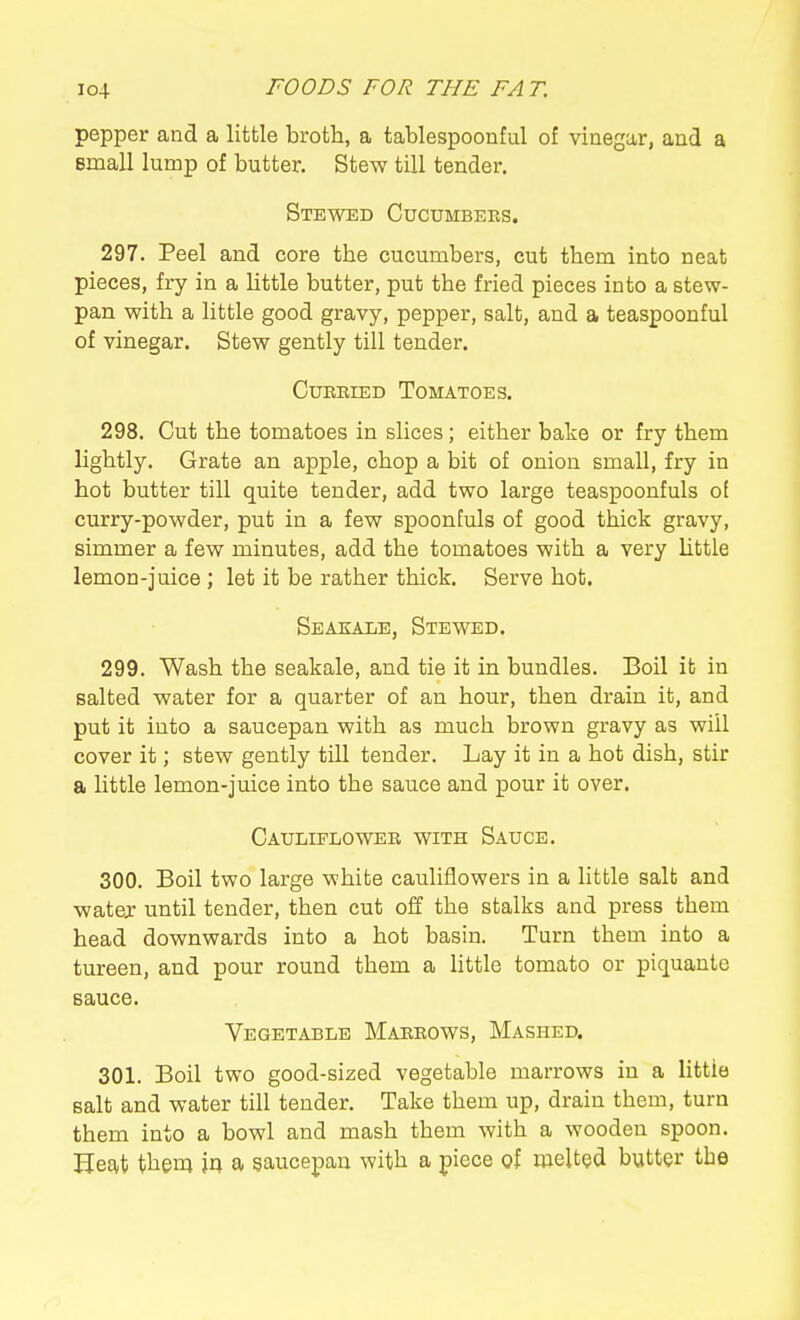 pepper and a little broth, a tablespoonful of vinegar, and a email lump of butter. Stew till tender. Stewed Cucumbees. 297. Peel and core the cucumbers, cut them into neat pieces, fry in a Uttle butter, put the fried pieces into a stew- pan with a little good gravy, pepper, salt, and a teaspoonful of vinegar. Stew gently till tender. CuEEiED Tomatoes. 298. Cut the tomatoes in slices; either bake or fry them lightly. Grate an apple, chop a bit of onion small, fry in hot butter till quite tender, add two large teaspoonfuls ol curry-powder, put in a few spoonfuls of good thick gravy, simmer a few minutes, add the tomatoes with a very Uttle lemon-juice ; let it be rather thick. Serve hot. Seakale, Stewed. 299. Wash the seakale, and tie it in bundles. Boil it in salted water for a quarter of an hour, then drain it, and put it into a saucepan with as much brown gravy as will cover it; stew gently till tender. Lay it in a hot dish, stir a little lemon-juice into the sauce and pour it over. Cauliploweb with Sauce. 300. Boil two large white cauliflowers in a little salt and watej until tender, then cut off the stalks and press them head downwards into a hot basin. Turn them into a tureen, and pour round them a little tomato or piquante sauce. Vegetable Makeows, Mashed. 301. Boil two good-sized vegetable marrows in a little salt and water till tender. Take them up, drain them, turn them into a bowl and mash them with a wooden spoon. Hesvt them )^ a saucepan with a piece of melted buttQr the