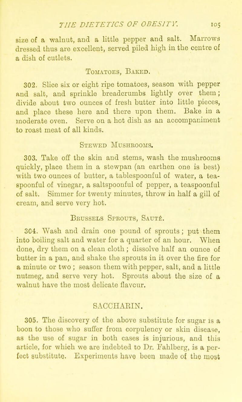 size of a walnut, and a little pepper and salt. Marrows dressed thus are excellent, served piled high in the centre of a dish of cutlets. Tomatoes, Baked. 302. Shce six or eight ripe tomatoes, season with pepper and salt, and sprinkle breadcrumbs lightly over them; divide about two ounces of fresh butter into little pieces, and place these here and there upon them. Bake in a moderate oven. Serve on a hot dish as an accompaniment to roast meat of all kinds. Stewed Mushbooms. 303. Take oil the skin and stems, wash the mushrooms quickly, place them in a stewpan (an earthen one is best) with two ounces of butter, a tablespoonful of water, a tea- spoonful of vinegar, a saltspoonful of pepper, a teaspoonful of salt. Simmer for twenty minutes, throw in half a gill of cream, and serve very hot. Brussels Speouts, Saut^. 304. Wash and drain one pound of sprouts ; put them into boihng salt and water for a quarter of an hour. When done, dry them on a clean cloth ; dissolve half an ounce of butter in a pan, and shake the sprouts in it over the fire for a minute or two ; season them with pepper, salt, and a little nutmeg, and serve very hot. Sprouts about the size of a walnut have the most delicate flavour. SACCHAEIN. 305. The discovery of the above substitute for sugar is a boon to those who suffer from corpulency or skin disease, as the use of sugar in both cases is injurious, and this article, for which we are indebted to Dr. Fahlberg, is a per- fect substitute Experiments have been made of the most