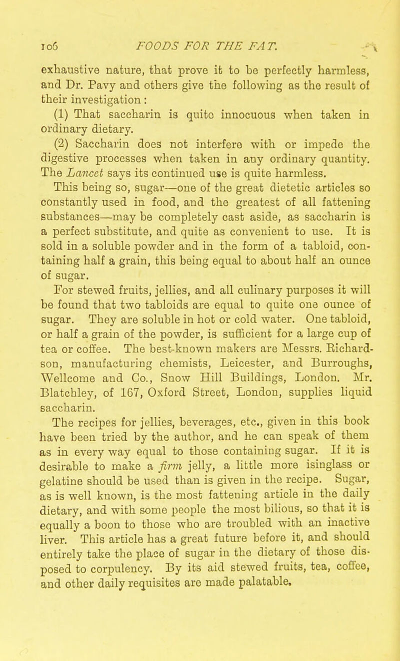 exhaustive nature, that prove it to be perfectly harmless, and Dr. Pavy and others give the following as the result of their investigation: (1) That saccharin is quite innocuous vphen taken in ordinary dietary. (2) Saccharin does not interfere V7ith or impede the digestive processes when taken in any ordinary quantity. The Lancet says its continued use is quite harmless. This being so, sugar—one of the great dietetic articles so constantly used in food, and the greatest of all fattening substances—may be completely cast aside, as saccharin is a perfect substitute, and quite as convenient to use. It is sold in a soluble powder and in the form of a tabloid, con- taining half a grain, this being equal to about half an ounce of sugar. For stewed fruits, jellies, and all culinary purposes it will be found that two tabloids are equal to quite one ounce of sugar. They are soluble in hot or cold water. One tabloid, or half a grain of the powder, is sufficient for a large cup of tea or coffee. The best-known makers are Messrs. Eichard- son, manufacturing chemists, Leicester, and Burroughs, Wellcome and Co., Snow Hill Buildings, London. Mr. Blatcbley, of 167, Oxford Street, London, supplies liquid saccharin. The recipes for jellies, beverages, etc., given in this book have been tried by the author, and he can speak of them as in every way equal to those containing sugar. If it is desirable to make a jirm jelly, a little more isinglass or gelatine should be used than is given in the recipe. Sugar, as is well known, is the most fattening article in the daily dietary, and with some people the most bilious, so that it is equally a boon to those who are troubled with an inactive liver. This article has a great future before it, and should entirely take the place of sugar in the dietary of those dis- posed to corpulency. By its aid stewed fruits, tea, coffee, and other daily requisites are made palatable.