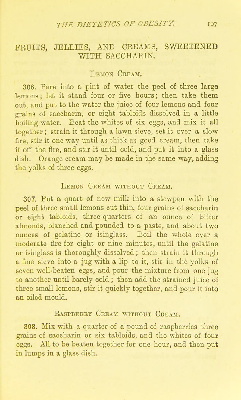 FRUITS, JELLIES, AND CEEAMS, SWEETENED WITH SACCHARIN. Lemon Cbeam. 306. Pare into a pint of water the peel of three large lemons; let it stand four or five hours; then take them out, and put to the water the juice of four lemons and four grains of saccharin, or eight tabloids dissolved in a little boiling water. Beat the whites of six eggs, and mix it all together; strain it through a lawn sieve, set it over a slow fire, stir it one way until as thick as good cream, then take it off the fire, and stir it until cold, and put it into a glass dish. Orange cream may be made in the same way, adding the yolks of three eggs. Lemon Cbeam without Cbeam. 307. Put a quart of new milk into a stewpan with the peel of three small lemons cut thin, four grains of saccharin or eight tabloids, three-quarters of an ounce of bitter almonds, blanched and pounded to a paste, and about two ounces of gelatine or isinglass. Boil the whole over a moderate fire for eight or nine minutes, until the gelatine or isinglass is thoroughly dissolved ; then strain it through a fine sieve into a jug with a lip to it, stir in the yolks of seven well-beaten eggs, and pour the mixture from one jug to another until barely cold ; then add the strained juice of three small lemons, stir it quickly together, and pour it into an oiled mould. Easpbeeby Cbeam without Cbeam. 308. Mix with a quarter of a pound of raspberries three grains of saccharin or six tabloids, and the whites of four eggs. All to be beaten together for one hour, and then put in lumps in a glass dish.